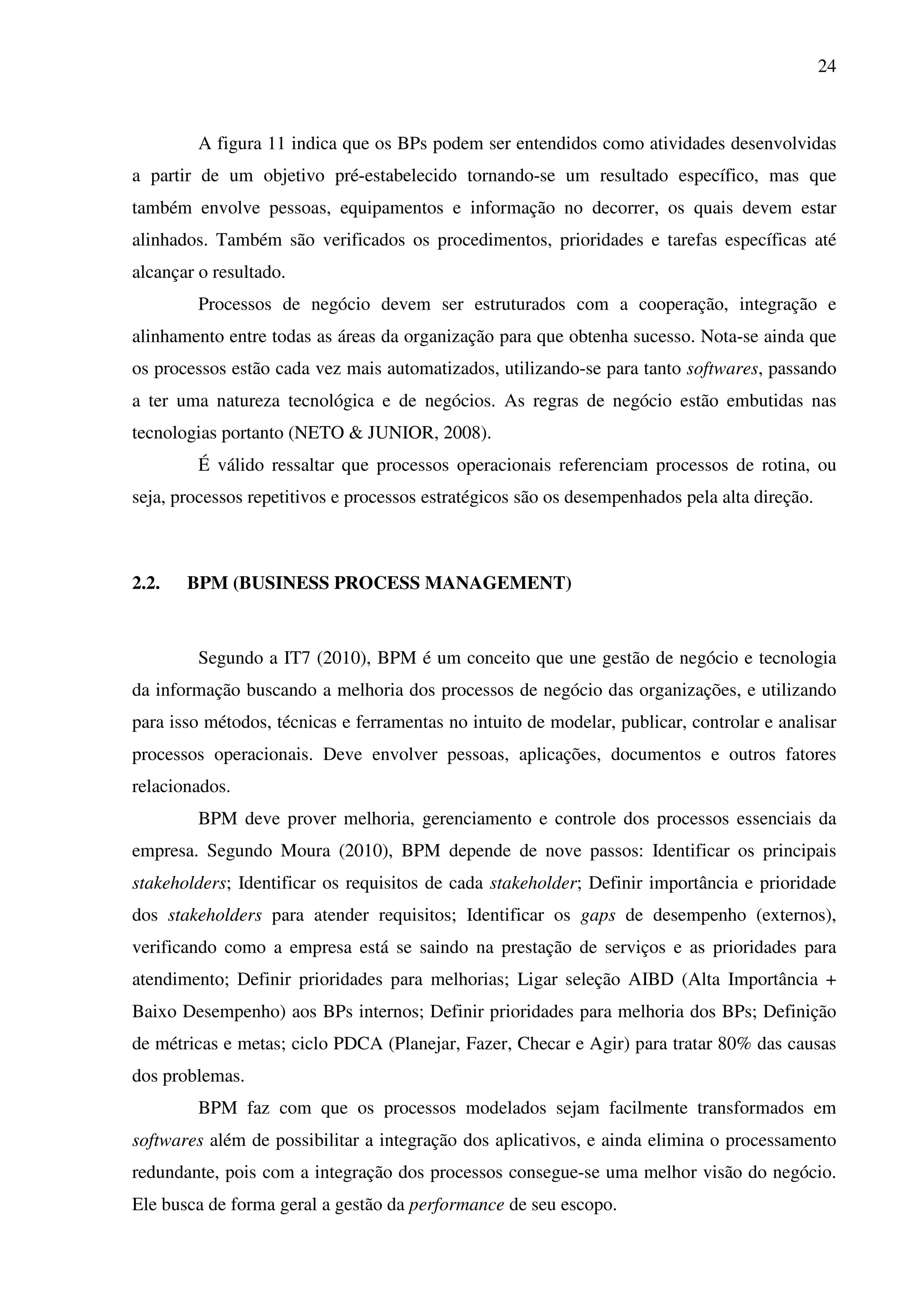 24
A figura 11 indica que os BPs podem ser entendidos como atividades desenvolvidas
a partir de um objetivo pré-estabelecido tornando-se um resultado específico, mas que
também envolve pessoas, equipamentos e informação no decorrer, os quais devem estar
alinhados. Também são verificados os procedimentos, prioridades e tarefas específicas até
alcançar o resultado.
Processos de negócio devem ser estruturados com a cooperação, integração e
alinhamento entre todas as áreas da organização para que obtenha sucesso. Nota-se ainda que
os processos estão cada vez mais automatizados, utilizando-se para tanto softwares, passando
a ter uma natureza tecnológica e de negócios. As regras de negócio estão embutidas nas
tecnologias portanto (NETO & JUNIOR, 2008).
É válido ressaltar que processos operacionais referenciam processos de rotina, ou
seja, processos repetitivos e processos estratégicos são os desempenhados pela alta direção.
2.2. BPM (BUSINESS PROCESS MANAGEMENT)
Segundo a IT7 (2010), BPM é um conceito que une gestão de negócio e tecnologia
da informação buscando a melhoria dos processos de negócio das organizações, e utilizando
para isso métodos, técnicas e ferramentas no intuito de modelar, publicar, controlar e analisar
processos operacionais. Deve envolver pessoas, aplicações, documentos e outros fatores
relacionados.
BPM deve prover melhoria, gerenciamento e controle dos processos essenciais da
empresa. Segundo Moura (2010), BPM depende de nove passos: Identificar os principais
stakeholders; Identificar os requisitos de cada stakeholder; Definir importância e prioridade
dos stakeholders para atender requisitos; Identificar os gaps de desempenho (externos),
verificando como a empresa está se saindo na prestação de serviços e as prioridades para
atendimento; Definir prioridades para melhorias; Ligar seleção AIBD (Alta Importância +
Baixo Desempenho) aos BPs internos; Definir prioridades para melhoria dos BPs; Definição
de métricas e metas; ciclo PDCA (Planejar, Fazer, Checar e Agir) para tratar 80% das causas
dos problemas.
BPM faz com que os processos modelados sejam facilmente transformados em
softwares além de possibilitar a integração dos aplicativos, e ainda elimina o processamento
redundante, pois com a integração dos processos consegue-se uma melhor visão do negócio.
Ele busca de forma geral a gestão da performance de seu escopo.
 