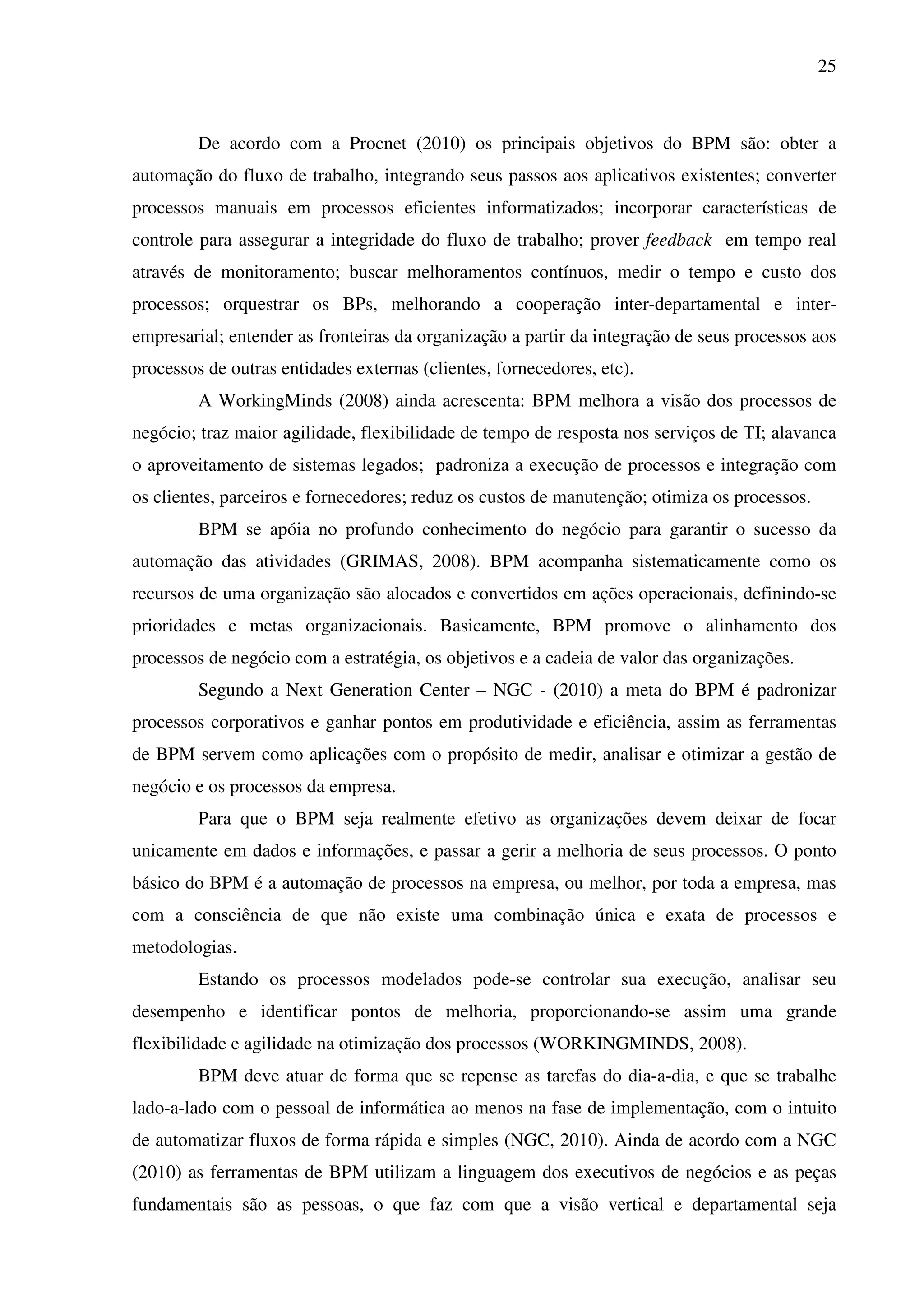 25
De acordo com a Procnet (2010) os principais objetivos do BPM são: obter a
automação do fluxo de trabalho, integrando seus passos aos aplicativos existentes; converter
processos manuais em processos eficientes informatizados; incorporar características de
controle para assegurar a integridade do fluxo de trabalho; prover feedback em tempo real
através de monitoramento; buscar melhoramentos contínuos, medir o tempo e custo dos
processos; orquestrar os BPs, melhorando a cooperação inter-departamental e inter-
empresarial; entender as fronteiras da organização a partir da integração de seus processos aos
processos de outras entidades externas (clientes, fornecedores, etc).
A WorkingMinds (2008) ainda acrescenta: BPM melhora a visão dos processos de
negócio; traz maior agilidade, flexibilidade de tempo de resposta nos serviços de TI; alavanca
o aproveitamento de sistemas legados; padroniza a execução de processos e integração com
os clientes, parceiros e fornecedores; reduz os custos de manutenção; otimiza os processos.
BPM se apóia no profundo conhecimento do negócio para garantir o sucesso da
automação das atividades (GRIMAS, 2008). BPM acompanha sistematicamente como os
recursos de uma organização são alocados e convertidos em ações operacionais, definindo-se
prioridades e metas organizacionais. Basicamente, BPM promove o alinhamento dos
processos de negócio com a estratégia, os objetivos e a cadeia de valor das organizações.
Segundo a Next Generation Center – NGC - (2010) a meta do BPM é padronizar
processos corporativos e ganhar pontos em produtividade e eficiência, assim as ferramentas
de BPM servem como aplicações com o propósito de medir, analisar e otimizar a gestão de
negócio e os processos da empresa.
Para que o BPM seja realmente efetivo as organizações devem deixar de focar
unicamente em dados e informações, e passar a gerir a melhoria de seus processos. O ponto
básico do BPM é a automação de processos na empresa, ou melhor, por toda a empresa, mas
com a consciência de que não existe uma combinação única e exata de processos e
metodologias.
Estando os processos modelados pode-se controlar sua execução, analisar seu
desempenho e identificar pontos de melhoria, proporcionando-se assim uma grande
flexibilidade e agilidade na otimização dos processos (WORKINGMINDS, 2008).
BPM deve atuar de forma que se repense as tarefas do dia-a-dia, e que se trabalhe
lado-a-lado com o pessoal de informática ao menos na fase de implementação, com o intuito
de automatizar fluxos de forma rápida e simples (NGC, 2010). Ainda de acordo com a NGC
(2010) as ferramentas de BPM utilizam a linguagem dos executivos de negócios e as peças
fundamentais são as pessoas, o que faz com que a visão vertical e departamental seja
 