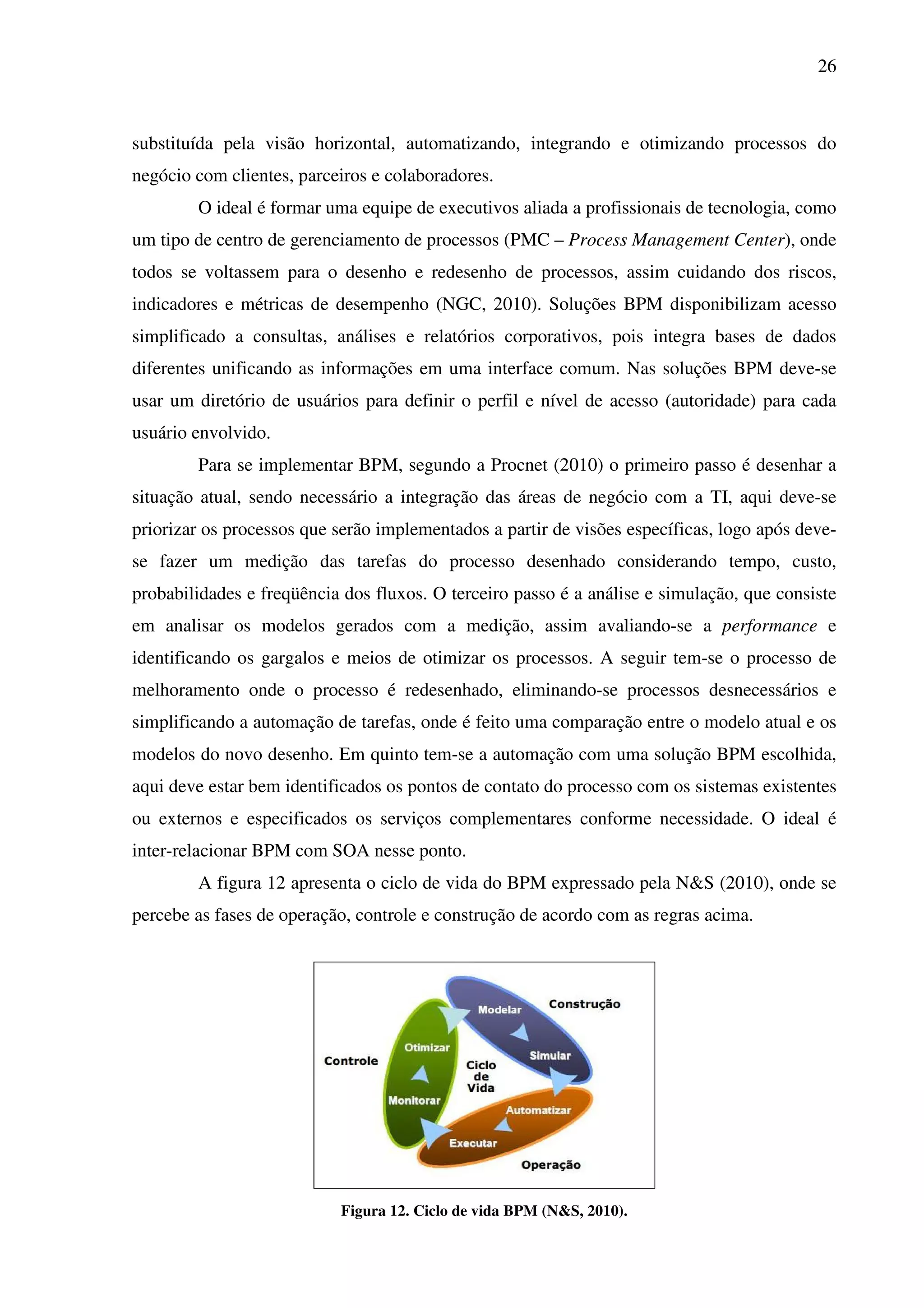 26
substituída pela visão horizontal, automatizando, integrando e otimizando processos do
negócio com clientes, parceiros e colaboradores.
O ideal é formar uma equipe de executivos aliada a profissionais de tecnologia, como
um tipo de centro de gerenciamento de processos (PMC – Process Management Center), onde
todos se voltassem para o desenho e redesenho de processos, assim cuidando dos riscos,
indicadores e métricas de desempenho (NGC, 2010). Soluções BPM disponibilizam acesso
simplificado a consultas, análises e relatórios corporativos, pois integra bases de dados
diferentes unificando as informações em uma interface comum. Nas soluções BPM deve-se
usar um diretório de usuários para definir o perfil e nível de acesso (autoridade) para cada
usuário envolvido.
Para se implementar BPM, segundo a Procnet (2010) o primeiro passo é desenhar a
situação atual, sendo necessário a integração das áreas de negócio com a TI, aqui deve-se
priorizar os processos que serão implementados a partir de visões específicas, logo após deve-
se fazer um medição das tarefas do processo desenhado considerando tempo, custo,
probabilidades e freqüência dos fluxos. O terceiro passo é a análise e simulação, que consiste
em analisar os modelos gerados com a medição, assim avaliando-se a performance e
identificando os gargalos e meios de otimizar os processos. A seguir tem-se o processo de
melhoramento onde o processo é redesenhado, eliminando-se processos desnecessários e
simplificando a automação de tarefas, onde é feito uma comparação entre o modelo atual e os
modelos do novo desenho. Em quinto tem-se a automação com uma solução BPM escolhida,
aqui deve estar bem identificados os pontos de contato do processo com os sistemas existentes
ou externos e especificados os serviços complementares conforme necessidade. O ideal é
inter-relacionar BPM com SOA nesse ponto.
A figura 12 apresenta o ciclo de vida do BPM expressado pela N&S (2010), onde se
percebe as fases de operação, controle e construção de acordo com as regras acima.
Figura 12. Ciclo de vida BPM (N&S, 2010).
 