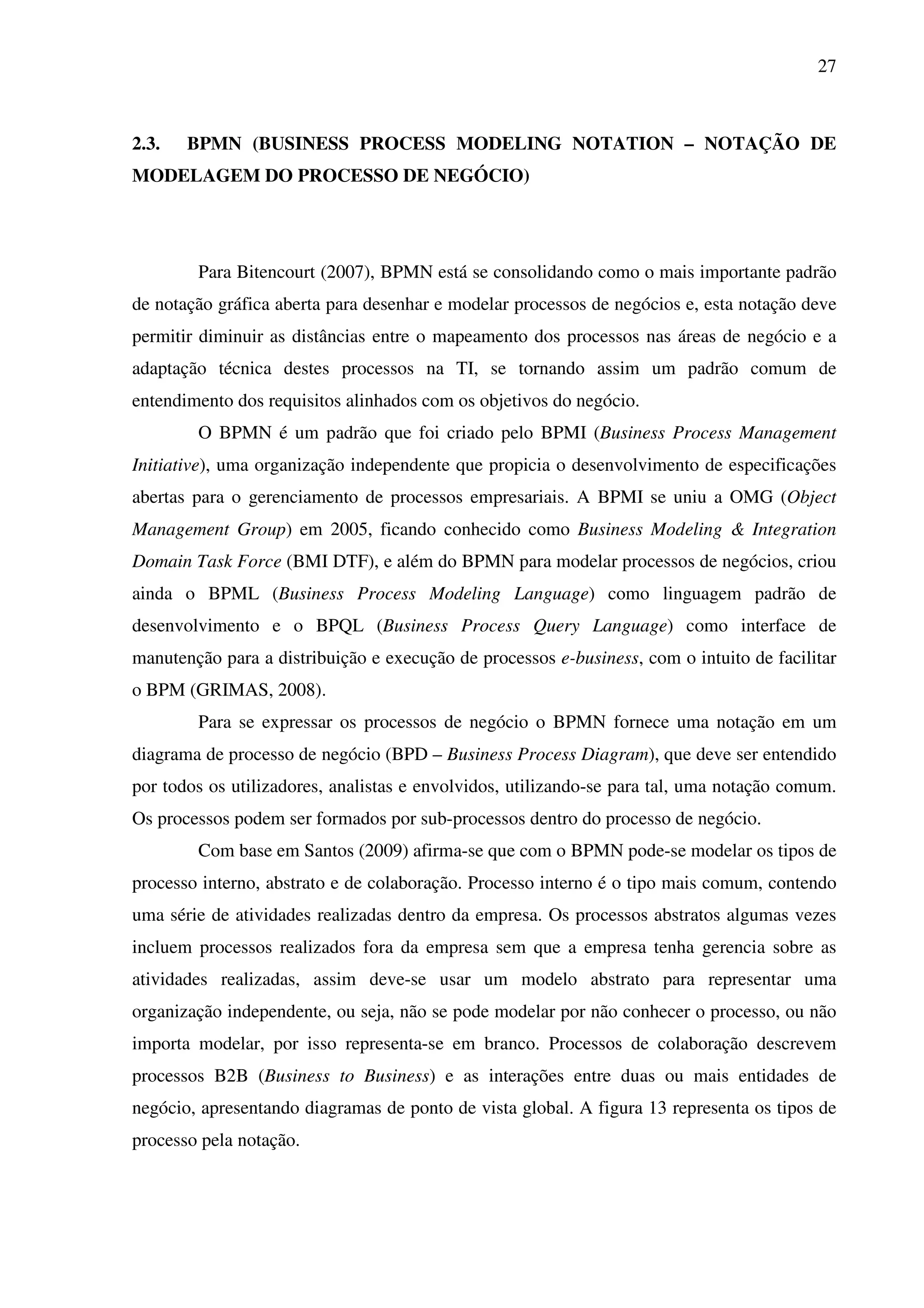 27
2.3. BPMN (BUSINESS PROCESS MODELING NOTATION – NOTAÇÃO DE
MODELAGEM DO PROCESSO DE NEGÓCIO)
Para Bitencourt (2007), BPMN está se consolidando como o mais importante padrão
de notação gráfica aberta para desenhar e modelar processos de negócios e, esta notação deve
permitir diminuir as distâncias entre o mapeamento dos processos nas áreas de negócio e a
adaptação técnica destes processos na TI, se tornando assim um padrão comum de
entendimento dos requisitos alinhados com os objetivos do negócio.
O BPMN é um padrão que foi criado pelo BPMI (Business Process Management
Initiative), uma organização independente que propicia o desenvolvimento de especificações
abertas para o gerenciamento de processos empresariais. A BPMI se uniu a OMG (Object
Management Group) em 2005, ficando conhecido como Business Modeling & Integration
Domain Task Force (BMI DTF), e além do BPMN para modelar processos de negócios, criou
ainda o BPML (Business Process Modeling Language) como linguagem padrão de
desenvolvimento e o BPQL (Business Process Query Language) como interface de
manutenção para a distribuição e execução de processos e-business, com o intuito de facilitar
o BPM (GRIMAS, 2008).
Para se expressar os processos de negócio o BPMN fornece uma notação em um
diagrama de processo de negócio (BPD – Business Process Diagram), que deve ser entendido
por todos os utilizadores, analistas e envolvidos, utilizando-se para tal, uma notação comum.
Os processos podem ser formados por sub-processos dentro do processo de negócio.
Com base em Santos (2009) afirma-se que com o BPMN pode-se modelar os tipos de
processo interno, abstrato e de colaboração. Processo interno é o tipo mais comum, contendo
uma série de atividades realizadas dentro da empresa. Os processos abstratos algumas vezes
incluem processos realizados fora da empresa sem que a empresa tenha gerencia sobre as
atividades realizadas, assim deve-se usar um modelo abstrato para representar uma
organização independente, ou seja, não se pode modelar por não conhecer o processo, ou não
importa modelar, por isso representa-se em branco. Processos de colaboração descrevem
processos B2B (Business to Business) e as interações entre duas ou mais entidades de
negócio, apresentando diagramas de ponto de vista global. A figura 13 representa os tipos de
processo pela notação.
 