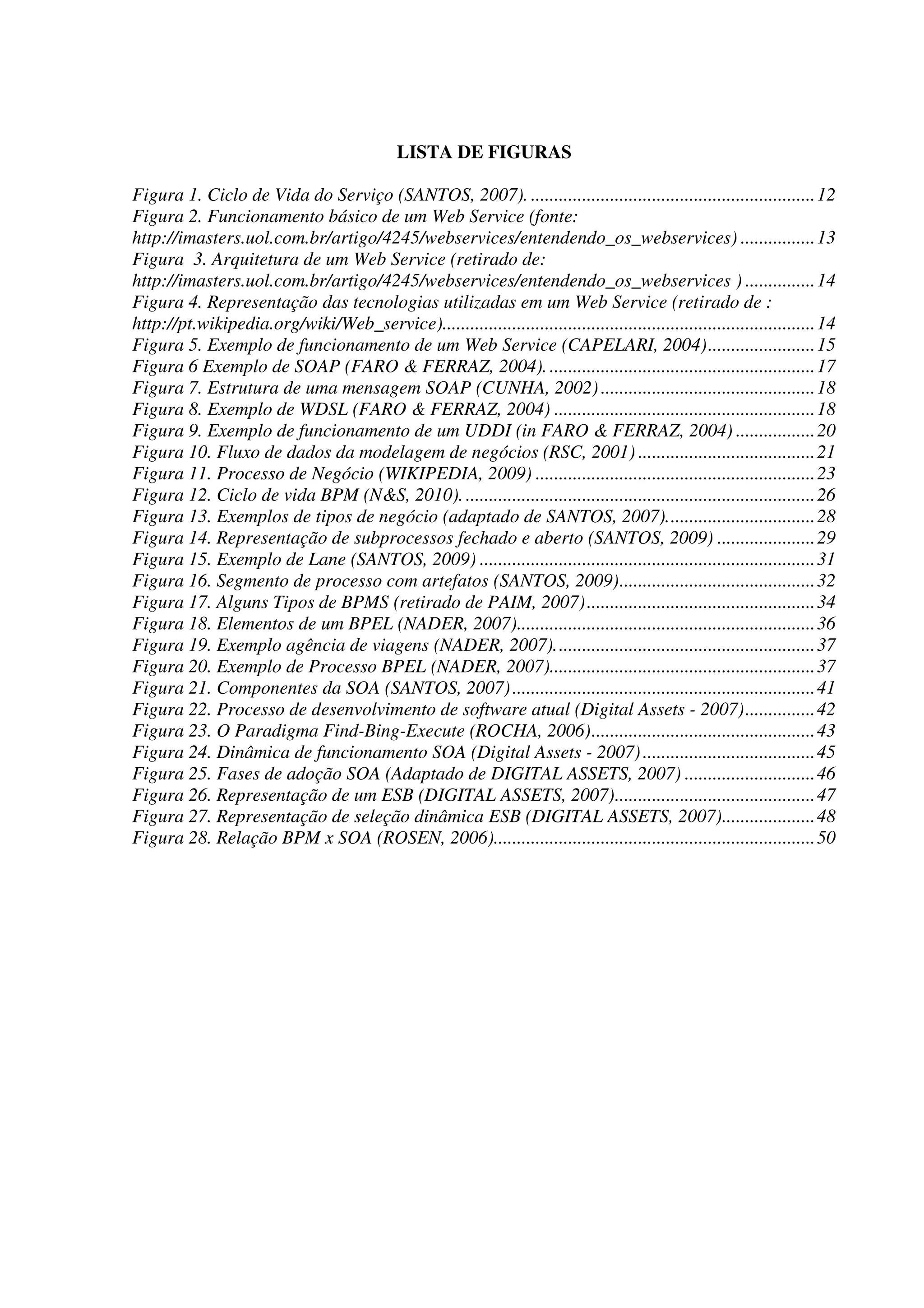 LISTA DE FIGURAS
Figura 1. Ciclo de Vida do Serviço (SANTOS, 2007). .............................................................12
Figura 2. Funcionamento básico de um Web Service (fonte:
http://imasters.uol.com.br/artigo/4245/webservices/entendendo_os_webservices) ................13
Figura 3. Arquitetura de um Web Service (retirado de:
http://imasters.uol.com.br/artigo/4245/webservices/entendendo_os_webservices ) ...............14
Figura 4. Representação das tecnologias utilizadas em um Web Service (retirado de :
http://pt.wikipedia.org/wiki/Web_service)................................................................................14
Figura 5. Exemplo de funcionamento de um Web Service (CAPELARI, 2004).......................15
Figura 6 Exemplo de SOAP (FARO & FERRAZ, 2004). .........................................................17
Figura 7. Estrutura de uma mensagem SOAP (CUNHA, 2002)..............................................18
Figura 8. Exemplo de WDSL (FARO & FERRAZ, 2004) ........................................................18
Figura 9. Exemplo de funcionamento de um UDDI (in FARO & FERRAZ, 2004) .................20
Figura 10. Fluxo de dados da modelagem de negócios (RSC, 2001) ......................................21
Figura 11. Processo de Negócio (WIKIPEDIA, 2009) ............................................................23
Figura 12. Ciclo de vida BPM (N&S, 2010)............................................................................26
Figura 13. Exemplos de tipos de negócio (adaptado de SANTOS, 2007)................................28
Figura 14. Representação de subprocessos fechado e aberto (SANTOS, 2009) .....................29
Figura 15. Exemplo de Lane (SANTOS, 2009) ........................................................................31
Figura 16. Segmento de processo com artefatos (SANTOS, 2009)..........................................32
Figura 17. Alguns Tipos de BPMS (retirado de PAIM, 2007).................................................34
Figura 18. Elementos de um BPEL (NADER, 2007)................................................................36
Figura 19. Exemplo agência de viagens (NADER, 2007)........................................................37
Figura 20. Exemplo de Processo BPEL (NADER, 2007).........................................................37
Figura 21. Componentes da SOA (SANTOS, 2007).................................................................41
Figura 22. Processo de desenvolvimento de software atual (Digital Assets - 2007)...............42
Figura 23. O Paradigma Find-Bing-Execute (ROCHA, 2006)................................................43
Figura 24. Dinâmica de funcionamento SOA (Digital Assets - 2007).....................................45
Figura 25. Fases de adoção SOA (Adaptado de DIGITAL ASSETS, 2007) ............................46
Figura 26. Representação de um ESB (DIGITAL ASSETS, 2007)...........................................47
Figura 27. Representação de seleção dinâmica ESB (DIGITAL ASSETS, 2007)....................48
Figura 28. Relação BPM x SOA (ROSEN, 2006).....................................................................50
 
