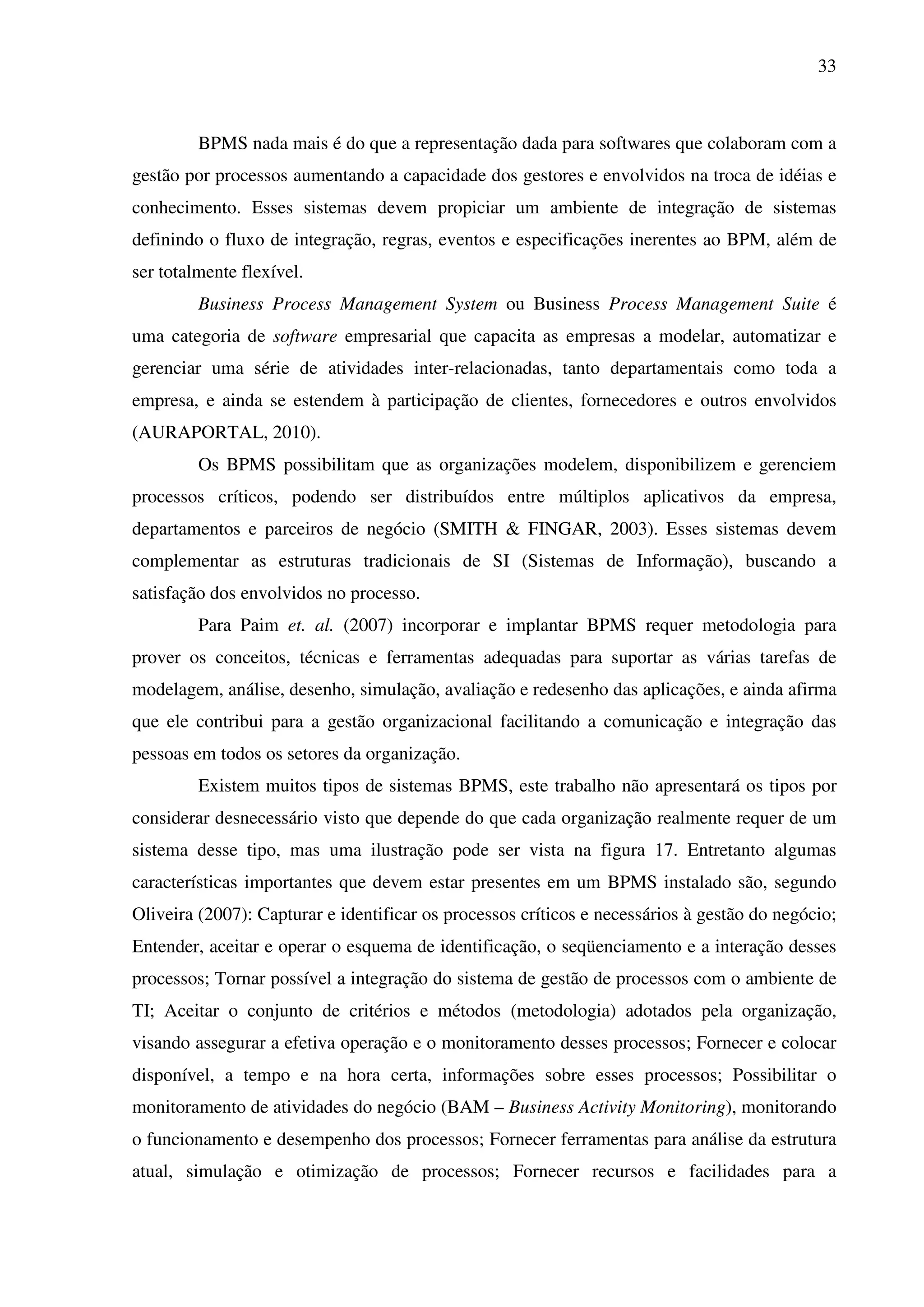 33
BPMS nada mais é do que a representação dada para softwares que colaboram com a
gestão por processos aumentando a capacidade dos gestores e envolvidos na troca de idéias e
conhecimento. Esses sistemas devem propiciar um ambiente de integração de sistemas
definindo o fluxo de integração, regras, eventos e especificações inerentes ao BPM, além de
ser totalmente flexível.
Business Process Management System ou Business Process Management Suite é
uma categoria de software empresarial que capacita as empresas a modelar, automatizar e
gerenciar uma série de atividades inter-relacionadas, tanto departamentais como toda a
empresa, e ainda se estendem à participação de clientes, fornecedores e outros envolvidos
(AURAPORTAL, 2010).
Os BPMS possibilitam que as organizações modelem, disponibilizem e gerenciem
processos críticos, podendo ser distribuídos entre múltiplos aplicativos da empresa,
departamentos e parceiros de negócio (SMITH & FINGAR, 2003). Esses sistemas devem
complementar as estruturas tradicionais de SI (Sistemas de Informação), buscando a
satisfação dos envolvidos no processo.
Para Paim et. al. (2007) incorporar e implantar BPMS requer metodologia para
prover os conceitos, técnicas e ferramentas adequadas para suportar as várias tarefas de
modelagem, análise, desenho, simulação, avaliação e redesenho das aplicações, e ainda afirma
que ele contribui para a gestão organizacional facilitando a comunicação e integração das
pessoas em todos os setores da organização.
Existem muitos tipos de sistemas BPMS, este trabalho não apresentará os tipos por
considerar desnecessário visto que depende do que cada organização realmente requer de um
sistema desse tipo, mas uma ilustração pode ser vista na figura 17. Entretanto algumas
características importantes que devem estar presentes em um BPMS instalado são, segundo
Oliveira (2007): Capturar e identificar os processos críticos e necessários à gestão do negócio;
Entender, aceitar e operar o esquema de identificação, o seqüenciamento e a interação desses
processos; Tornar possível a integração do sistema de gestão de processos com o ambiente de
TI; Aceitar o conjunto de critérios e métodos (metodologia) adotados pela organização,
visando assegurar a efetiva operação e o monitoramento desses processos; Fornecer e colocar
disponível, a tempo e na hora certa, informações sobre esses processos; Possibilitar o
monitoramento de atividades do negócio (BAM – Business Activity Monitoring), monitorando
o funcionamento e desempenho dos processos; Fornecer ferramentas para análise da estrutura
atual, simulação e otimização de processos; Fornecer recursos e facilidades para a
 