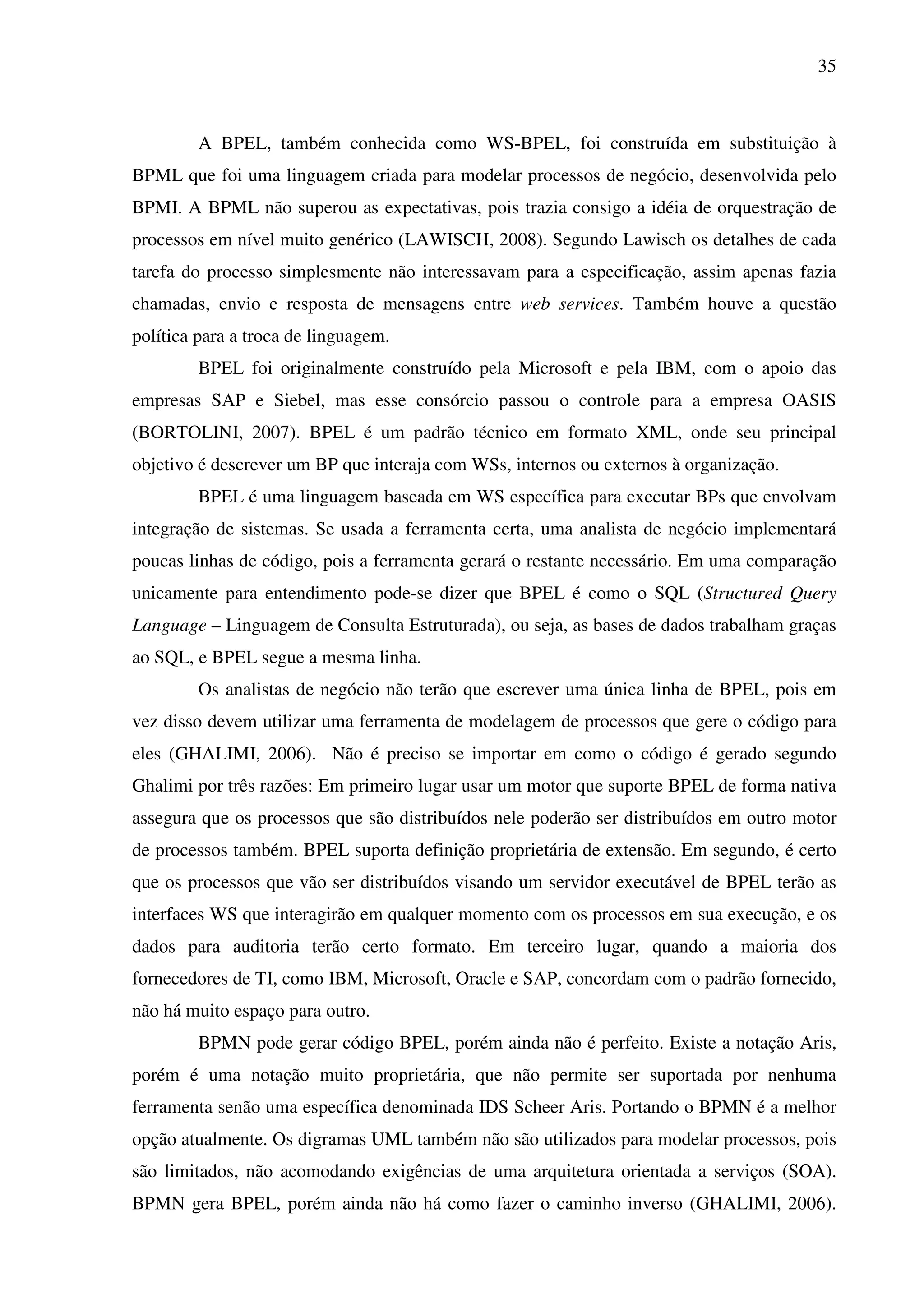 35
A BPEL, também conhecida como WS-BPEL, foi construída em substituição à
BPML que foi uma linguagem criada para modelar processos de negócio, desenvolvida pelo
BPMI. A BPML não superou as expectativas, pois trazia consigo a idéia de orquestração de
processos em nível muito genérico (LAWISCH, 2008). Segundo Lawisch os detalhes de cada
tarefa do processo simplesmente não interessavam para a especificação, assim apenas fazia
chamadas, envio e resposta de mensagens entre web services. Também houve a questão
política para a troca de linguagem.
BPEL foi originalmente construído pela Microsoft e pela IBM, com o apoio das
empresas SAP e Siebel, mas esse consórcio passou o controle para a empresa OASIS
(BORTOLINI, 2007). BPEL é um padrão técnico em formato XML, onde seu principal
objetivo é descrever um BP que interaja com WSs, internos ou externos à organização.
BPEL é uma linguagem baseada em WS específica para executar BPs que envolvam
integração de sistemas. Se usada a ferramenta certa, uma analista de negócio implementará
poucas linhas de código, pois a ferramenta gerará o restante necessário. Em uma comparação
unicamente para entendimento pode-se dizer que BPEL é como o SQL (Structured Query
Language – Linguagem de Consulta Estruturada), ou seja, as bases de dados trabalham graças
ao SQL, e BPEL segue a mesma linha.
Os analistas de negócio não terão que escrever uma única linha de BPEL, pois em
vez disso devem utilizar uma ferramenta de modelagem de processos que gere o código para
eles (GHALIMI, 2006). Não é preciso se importar em como o código é gerado segundo
Ghalimi por três razões: Em primeiro lugar usar um motor que suporte BPEL de forma nativa
assegura que os processos que são distribuídos nele poderão ser distribuídos em outro motor
de processos também. BPEL suporta definição proprietária de extensão. Em segundo, é certo
que os processos que vão ser distribuídos visando um servidor executável de BPEL terão as
interfaces WS que interagirão em qualquer momento com os processos em sua execução, e os
dados para auditoria terão certo formato. Em terceiro lugar, quando a maioria dos
fornecedores de TI, como IBM, Microsoft, Oracle e SAP, concordam com o padrão fornecido,
não há muito espaço para outro.
BPMN pode gerar código BPEL, porém ainda não é perfeito. Existe a notação Aris,
porém é uma notação muito proprietária, que não permite ser suportada por nenhuma
ferramenta senão uma específica denominada IDS Scheer Aris. Portando o BPMN é a melhor
opção atualmente. Os digramas UML também não são utilizados para modelar processos, pois
são limitados, não acomodando exigências de uma arquitetura orientada a serviços (SOA).
BPMN gera BPEL, porém ainda não há como fazer o caminho inverso (GHALIMI, 2006).
 