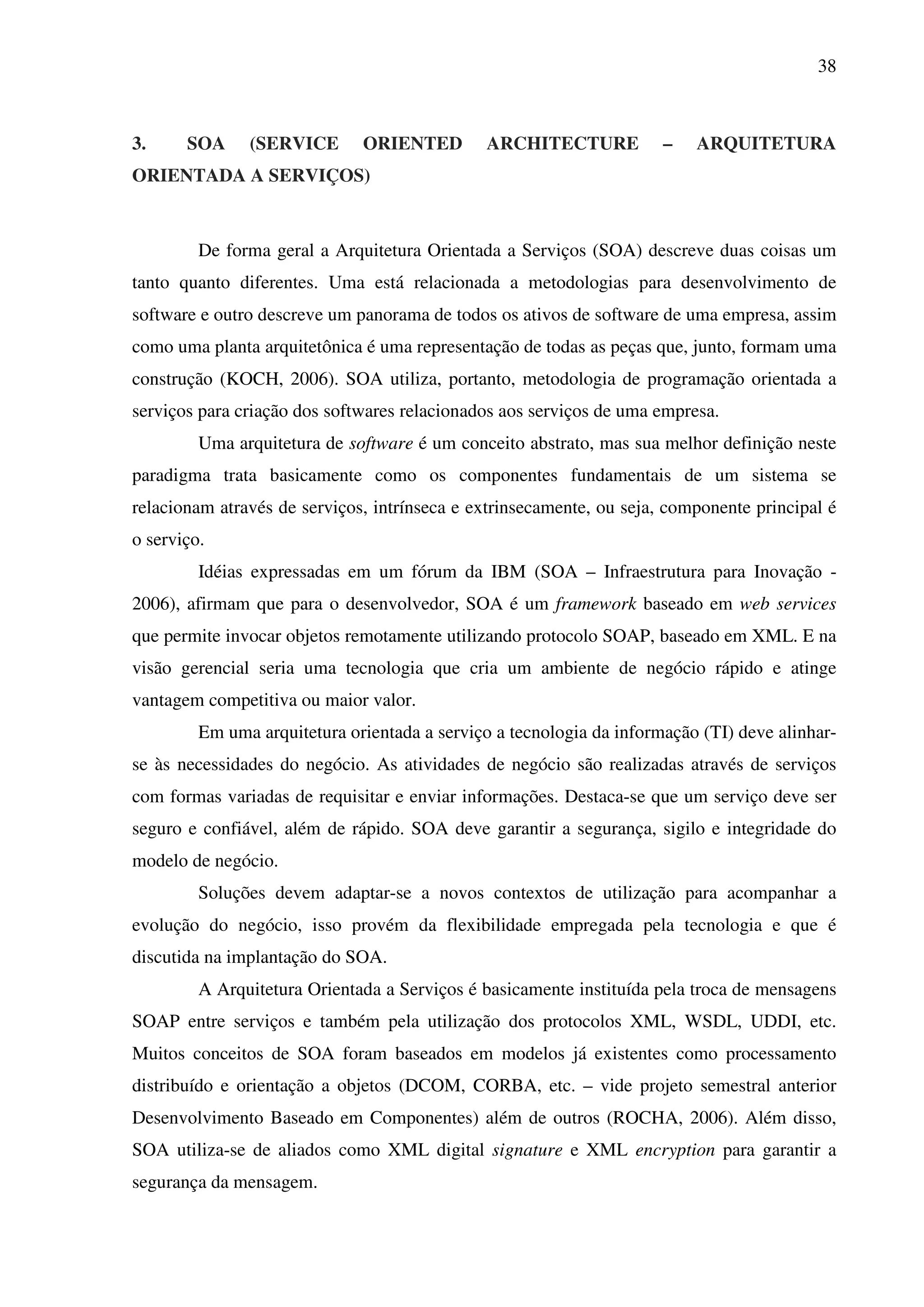 38
3. SOA (SERVICE ORIENTED ARCHITECTURE – ARQUITETURA
ORIENTADA A SERVIÇOS)
De forma geral a Arquitetura Orientada a Serviços (SOA) descreve duas coisas um
tanto quanto diferentes. Uma está relacionada a metodologias para desenvolvimento de
software e outro descreve um panorama de todos os ativos de software de uma empresa, assim
como uma planta arquitetônica é uma representação de todas as peças que, junto, formam uma
construção (KOCH, 2006). SOA utiliza, portanto, metodologia de programação orientada a
serviços para criação dos softwares relacionados aos serviços de uma empresa.
Uma arquitetura de software é um conceito abstrato, mas sua melhor definição neste
paradigma trata basicamente como os componentes fundamentais de um sistema se
relacionam através de serviços, intrínseca e extrinsecamente, ou seja, componente principal é
o serviço.
Idéias expressadas em um fórum da IBM (SOA – Infraestrutura para Inovação -
2006), afirmam que para o desenvolvedor, SOA é um framework baseado em web services
que permite invocar objetos remotamente utilizando protocolo SOAP, baseado em XML. E na
visão gerencial seria uma tecnologia que cria um ambiente de negócio rápido e atinge
vantagem competitiva ou maior valor.
Em uma arquitetura orientada a serviço a tecnologia da informação (TI) deve alinhar-
se às necessidades do negócio. As atividades de negócio são realizadas através de serviços
com formas variadas de requisitar e enviar informações. Destaca-se que um serviço deve ser
seguro e confiável, além de rápido. SOA deve garantir a segurança, sigilo e integridade do
modelo de negócio.
Soluções devem adaptar-se a novos contextos de utilização para acompanhar a
evolução do negócio, isso provém da flexibilidade empregada pela tecnologia e que é
discutida na implantação do SOA.
A Arquitetura Orientada a Serviços é basicamente instituída pela troca de mensagens
SOAP entre serviços e também pela utilização dos protocolos XML, WSDL, UDDI, etc.
Muitos conceitos de SOA foram baseados em modelos já existentes como processamento
distribuído e orientação a objetos (DCOM, CORBA, etc. – vide projeto semestral anterior
Desenvolvimento Baseado em Componentes) além de outros (ROCHA, 2006). Além disso,
SOA utiliza-se de aliados como XML digital signature e XML encryption para garantir a
segurança da mensagem.
 