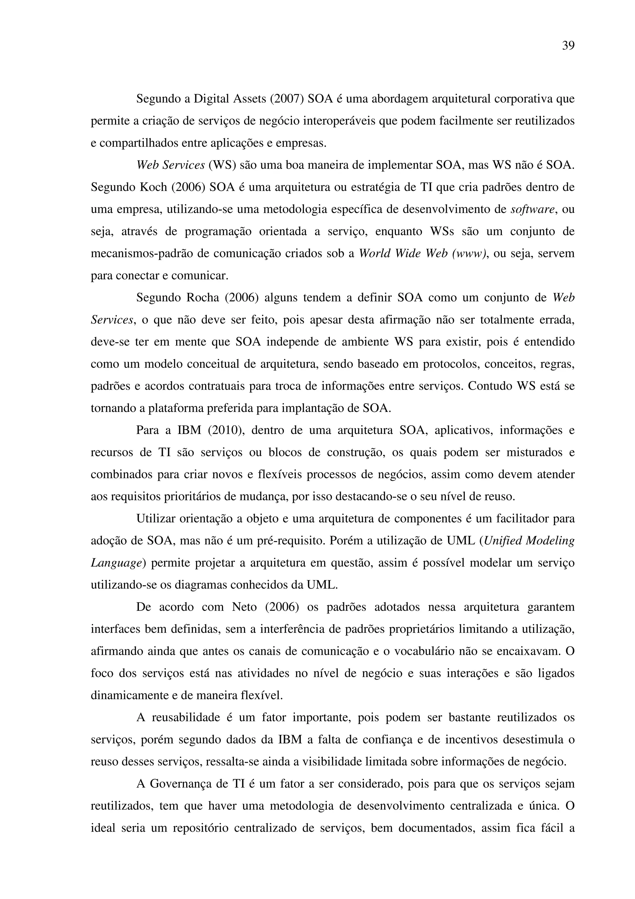 39
Segundo a Digital Assets (2007) SOA é uma abordagem arquitetural corporativa que
permite a criação de serviços de negócio interoperáveis que podem facilmente ser reutilizados
e compartilhados entre aplicações e empresas.
Web Services (WS) são uma boa maneira de implementar SOA, mas WS não é SOA.
Segundo Koch (2006) SOA é uma arquitetura ou estratégia de TI que cria padrões dentro de
uma empresa, utilizando-se uma metodologia específica de desenvolvimento de software, ou
seja, através de programação orientada a serviço, enquanto WSs são um conjunto de
mecanismos-padrão de comunicação criados sob a World Wide Web (www), ou seja, servem
para conectar e comunicar.
Segundo Rocha (2006) alguns tendem a definir SOA como um conjunto de Web
Services, o que não deve ser feito, pois apesar desta afirmação não ser totalmente errada,
deve-se ter em mente que SOA independe de ambiente WS para existir, pois é entendido
como um modelo conceitual de arquitetura, sendo baseado em protocolos, conceitos, regras,
padrões e acordos contratuais para troca de informações entre serviços. Contudo WS está se
tornando a plataforma preferida para implantação de SOA.
Para a IBM (2010), dentro de uma arquitetura SOA, aplicativos, informações e
recursos de TI são serviços ou blocos de construção, os quais podem ser misturados e
combinados para criar novos e flexíveis processos de negócios, assim como devem atender
aos requisitos prioritários de mudança, por isso destacando-se o seu nível de reuso.
Utilizar orientação a objeto e uma arquitetura de componentes é um facilitador para
adoção de SOA, mas não é um pré-requisito. Porém a utilização de UML (Unified Modeling
Language) permite projetar a arquitetura em questão, assim é possível modelar um serviço
utilizando-se os diagramas conhecidos da UML.
De acordo com Neto (2006) os padrões adotados nessa arquitetura garantem
interfaces bem definidas, sem a interferência de padrões proprietários limitando a utilização,
afirmando ainda que antes os canais de comunicação e o vocabulário não se encaixavam. O
foco dos serviços está nas atividades no nível de negócio e suas interações e são ligados
dinamicamente e de maneira flexível.
A reusabilidade é um fator importante, pois podem ser bastante reutilizados os
serviços, porém segundo dados da IBM a falta de confiança e de incentivos desestimula o
reuso desses serviços, ressalta-se ainda a visibilidade limitada sobre informações de negócio.
A Governança de TI é um fator a ser considerado, pois para que os serviços sejam
reutilizados, tem que haver uma metodologia de desenvolvimento centralizada e única. O
ideal seria um repositório centralizado de serviços, bem documentados, assim fica fácil a
 