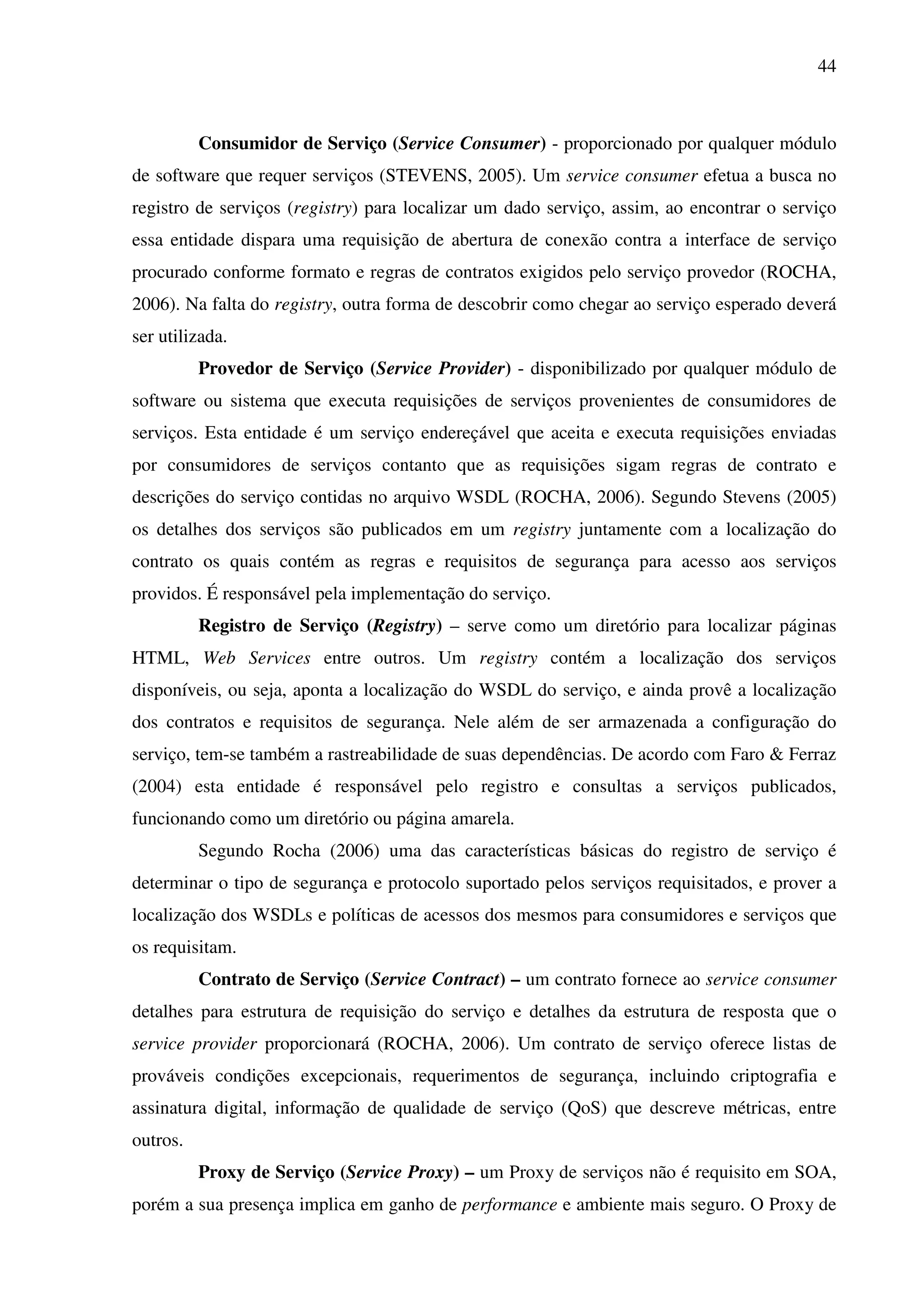 44
Consumidor de Serviço (Service Consumer) - proporcionado por qualquer módulo
de software que requer serviços (STEVENS, 2005). Um service consumer efetua a busca no
registro de serviços (registry) para localizar um dado serviço, assim, ao encontrar o serviço
essa entidade dispara uma requisição de abertura de conexão contra a interface de serviço
procurado conforme formato e regras de contratos exigidos pelo serviço provedor (ROCHA,
2006). Na falta do registry, outra forma de descobrir como chegar ao serviço esperado deverá
ser utilizada.
Provedor de Serviço (Service Provider) - disponibilizado por qualquer módulo de
software ou sistema que executa requisições de serviços provenientes de consumidores de
serviços. Esta entidade é um serviço endereçável que aceita e executa requisições enviadas
por consumidores de serviços contanto que as requisições sigam regras de contrato e
descrições do serviço contidas no arquivo WSDL (ROCHA, 2006). Segundo Stevens (2005)
os detalhes dos serviços são publicados em um registry juntamente com a localização do
contrato os quais contém as regras e requisitos de segurança para acesso aos serviços
providos. É responsável pela implementação do serviço.
Registro de Serviço (Registry) – serve como um diretório para localizar páginas
HTML, Web Services entre outros. Um registry contém a localização dos serviços
disponíveis, ou seja, aponta a localização do WSDL do serviço, e ainda provê a localização
dos contratos e requisitos de segurança. Nele além de ser armazenada a configuração do
serviço, tem-se também a rastreabilidade de suas dependências. De acordo com Faro & Ferraz
(2004) esta entidade é responsável pelo registro e consultas a serviços publicados,
funcionando como um diretório ou página amarela.
Segundo Rocha (2006) uma das características básicas do registro de serviço é
determinar o tipo de segurança e protocolo suportado pelos serviços requisitados, e prover a
localização dos WSDLs e políticas de acessos dos mesmos para consumidores e serviços que
os requisitam.
Contrato de Serviço (Service Contract) – um contrato fornece ao service consumer
detalhes para estrutura de requisição do serviço e detalhes da estrutura de resposta que o
service provider proporcionará (ROCHA, 2006). Um contrato de serviço oferece listas de
prováveis condições excepcionais, requerimentos de segurança, incluindo criptografia e
assinatura digital, informação de qualidade de serviço (QoS) que descreve métricas, entre
outros.
Proxy de Serviço (Service Proxy) – um Proxy de serviços não é requisito em SOA,
porém a sua presença implica em ganho de performance e ambiente mais seguro. O Proxy de
 