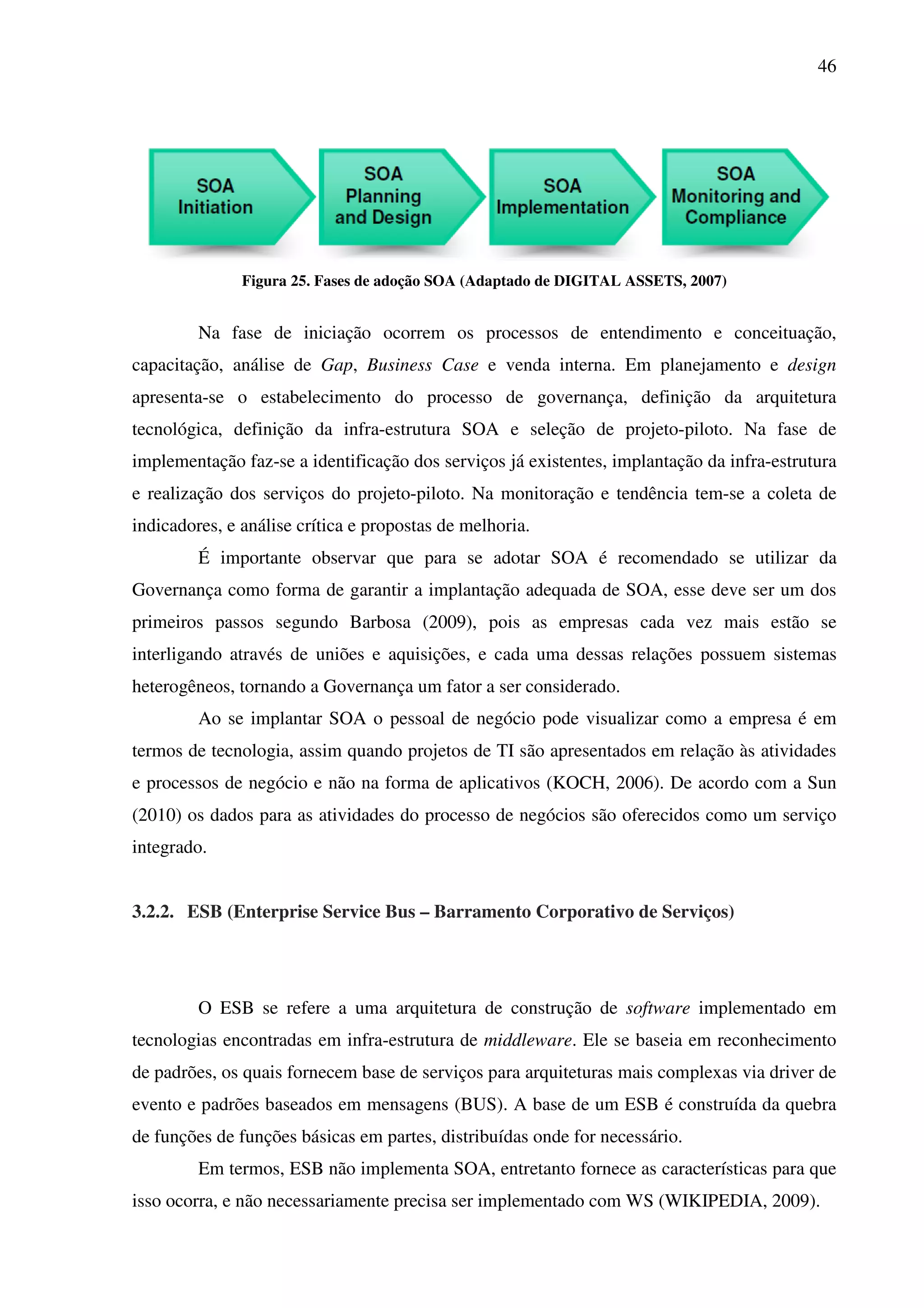 46
Figura 25. Fases de adoção SOA (Adaptado de DIGITAL ASSETS, 2007)
Na fase de iniciação ocorrem os processos de entendimento e conceituação,
capacitação, análise de Gap, Business Case e venda interna. Em planejamento e design
apresenta-se o estabelecimento do processo de governança, definição da arquitetura
tecnológica, definição da infra-estrutura SOA e seleção de projeto-piloto. Na fase de
implementação faz-se a identificação dos serviços já existentes, implantação da infra-estrutura
e realização dos serviços do projeto-piloto. Na monitoração e tendência tem-se a coleta de
indicadores, e análise crítica e propostas de melhoria.
É importante observar que para se adotar SOA é recomendado se utilizar da
Governança como forma de garantir a implantação adequada de SOA, esse deve ser um dos
primeiros passos segundo Barbosa (2009), pois as empresas cada vez mais estão se
interligando através de uniões e aquisições, e cada uma dessas relações possuem sistemas
heterogêneos, tornando a Governança um fator a ser considerado.
Ao se implantar SOA o pessoal de negócio pode visualizar como a empresa é em
termos de tecnologia, assim quando projetos de TI são apresentados em relação às atividades
e processos de negócio e não na forma de aplicativos (KOCH, 2006). De acordo com a Sun
(2010) os dados para as atividades do processo de negócios são oferecidos como um serviço
integrado.
3.2.2. ESB (Enterprise Service Bus – Barramento Corporativo de Serviços)
O ESB se refere a uma arquitetura de construção de software implementado em
tecnologias encontradas em infra-estrutura de middleware. Ele se baseia em reconhecimento
de padrões, os quais fornecem base de serviços para arquiteturas mais complexas via driver de
evento e padrões baseados em mensagens (BUS). A base de um ESB é construída da quebra
de funções de funções básicas em partes, distribuídas onde for necessário.
Em termos, ESB não implementa SOA, entretanto fornece as características para que
isso ocorra, e não necessariamente precisa ser implementado com WS (WIKIPEDIA, 2009).
 