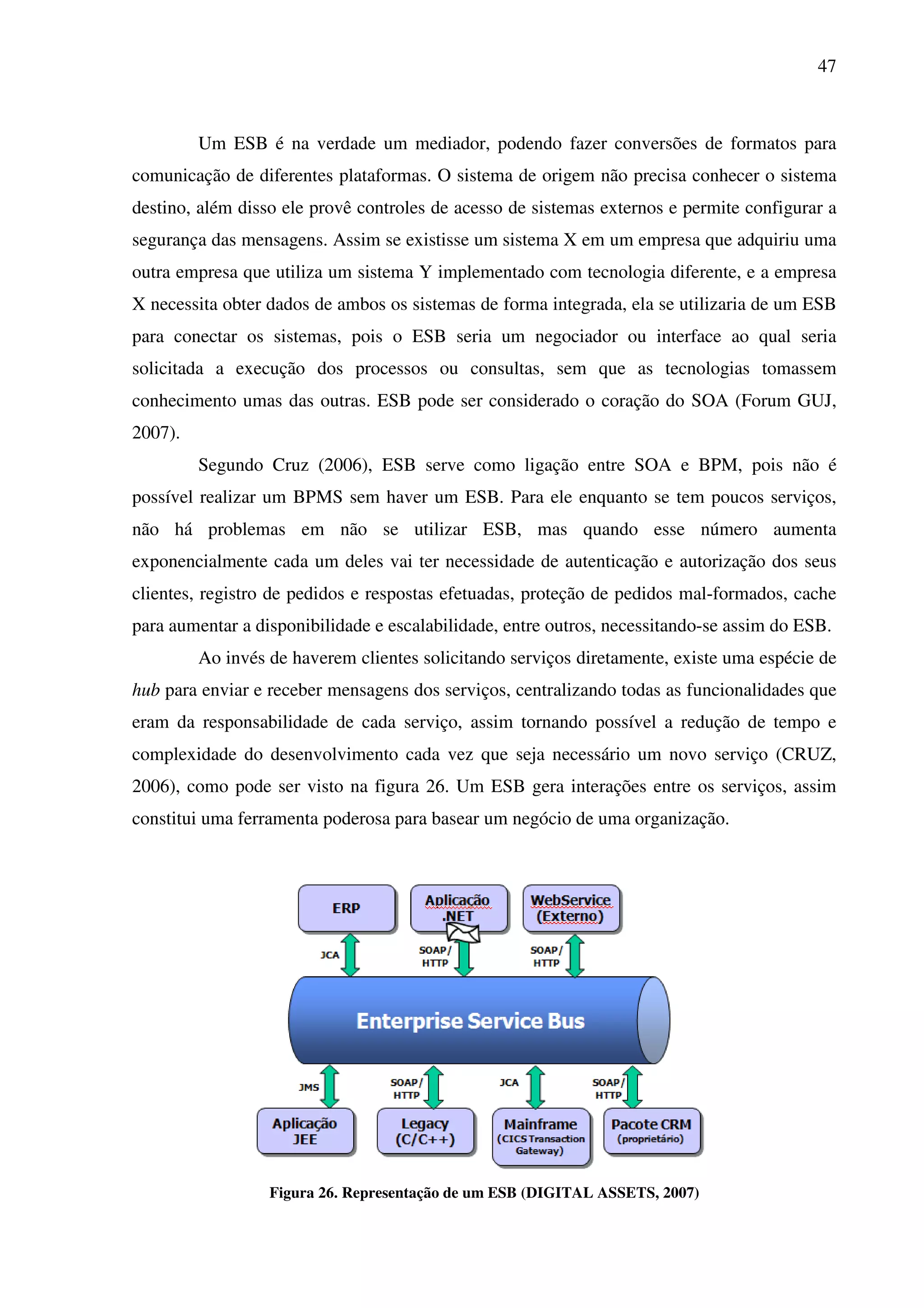 47
Um ESB é na verdade um mediador, podendo fazer conversões de formatos para
comunicação de diferentes plataformas. O sistema de origem não precisa conhecer o sistema
destino, além disso ele provê controles de acesso de sistemas externos e permite configurar a
segurança das mensagens. Assim se existisse um sistema X em um empresa que adquiriu uma
outra empresa que utiliza um sistema Y implementado com tecnologia diferente, e a empresa
X necessita obter dados de ambos os sistemas de forma integrada, ela se utilizaria de um ESB
para conectar os sistemas, pois o ESB seria um negociador ou interface ao qual seria
solicitada a execução dos processos ou consultas, sem que as tecnologias tomassem
conhecimento umas das outras. ESB pode ser considerado o coração do SOA (Forum GUJ,
2007).
Segundo Cruz (2006), ESB serve como ligação entre SOA e BPM, pois não é
possível realizar um BPMS sem haver um ESB. Para ele enquanto se tem poucos serviços,
não há problemas em não se utilizar ESB, mas quando esse número aumenta
exponencialmente cada um deles vai ter necessidade de autenticação e autorização dos seus
clientes, registro de pedidos e respostas efetuadas, proteção de pedidos mal-formados, cache
para aumentar a disponibilidade e escalabilidade, entre outros, necessitando-se assim do ESB.
Ao invés de haverem clientes solicitando serviços diretamente, existe uma espécie de
hub para enviar e receber mensagens dos serviços, centralizando todas as funcionalidades que
eram da responsabilidade de cada serviço, assim tornando possível a redução de tempo e
complexidade do desenvolvimento cada vez que seja necessário um novo serviço (CRUZ,
2006), como pode ser visto na figura 26. Um ESB gera interações entre os serviços, assim
constitui uma ferramenta poderosa para basear um negócio de uma organização.
Figura 26. Representação de um ESB (DIGITAL ASSETS, 2007)
 