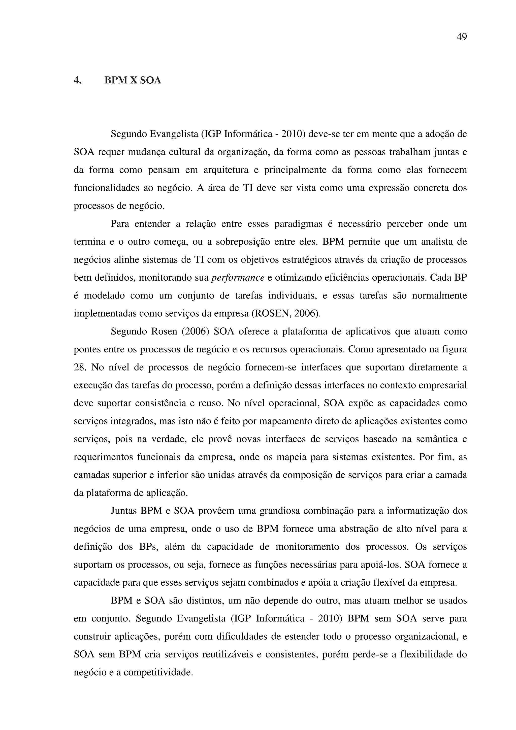 49
4. BPM X SOA
Segundo Evangelista (IGP Informática - 2010) deve-se ter em mente que a adoção de
SOA requer mudança cultural da organização, da forma como as pessoas trabalham juntas e
da forma como pensam em arquitetura e principalmente da forma como elas fornecem
funcionalidades ao negócio. A área de TI deve ser vista como uma expressão concreta dos
processos de negócio.
Para entender a relação entre esses paradigmas é necessário perceber onde um
termina e o outro começa, ou a sobreposição entre eles. BPM permite que um analista de
negócios alinhe sistemas de TI com os objetivos estratégicos através da criação de processos
bem definidos, monitorando sua performance e otimizando eficiências operacionais. Cada BP
é modelado como um conjunto de tarefas individuais, e essas tarefas são normalmente
implementadas como serviços da empresa (ROSEN, 2006).
Segundo Rosen (2006) SOA oferece a plataforma de aplicativos que atuam como
pontes entre os processos de negócio e os recursos operacionais. Como apresentado na figura
28. No nível de processos de negócio fornecem-se interfaces que suportam diretamente a
execução das tarefas do processo, porém a definição dessas interfaces no contexto empresarial
deve suportar consistência e reuso. No nível operacional, SOA expõe as capacidades como
serviços integrados, mas isto não é feito por mapeamento direto de aplicações existentes como
serviços, pois na verdade, ele provê novas interfaces de serviços baseado na semântica e
requerimentos funcionais da empresa, onde os mapeia para sistemas existentes. Por fim, as
camadas superior e inferior são unidas através da composição de serviços para criar a camada
da plataforma de aplicação.
Juntas BPM e SOA provêem uma grandiosa combinação para a informatização dos
negócios de uma empresa, onde o uso de BPM fornece uma abstração de alto nível para a
definição dos BPs, além da capacidade de monitoramento dos processos. Os serviços
suportam os processos, ou seja, fornece as funções necessárias para apoiá-los. SOA fornece a
capacidade para que esses serviços sejam combinados e apóia a criação flexível da empresa.
BPM e SOA são distintos, um não depende do outro, mas atuam melhor se usados
em conjunto. Segundo Evangelista (IGP Informática - 2010) BPM sem SOA serve para
construir aplicações, porém com dificuldades de estender todo o processo organizacional, e
SOA sem BPM cria serviços reutilizáveis e consistentes, porém perde-se a flexibilidade do
negócio e a competitividade.
 