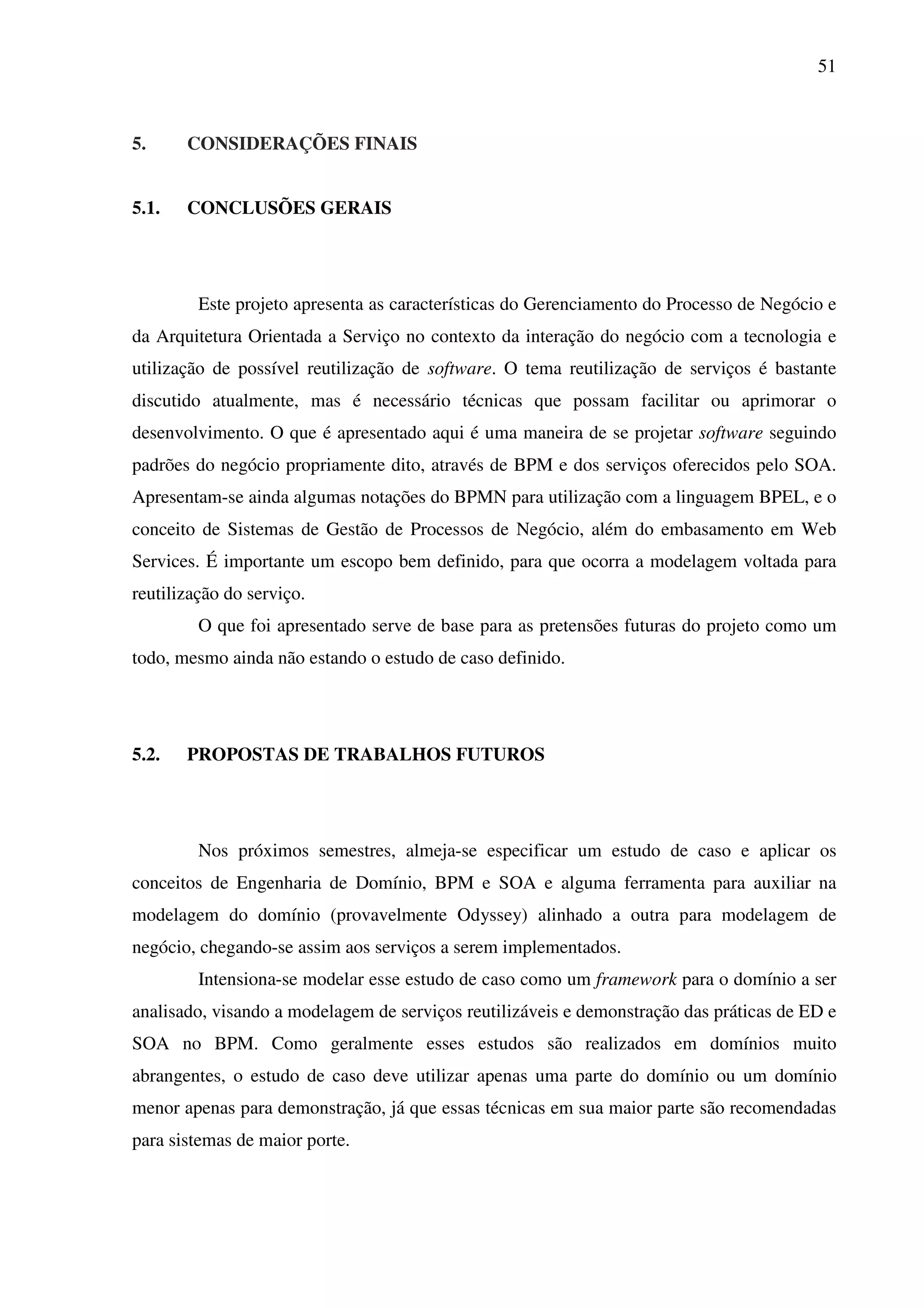 51
5. CONSIDERAÇÕES FINAIS
5.1. CONCLUSÕES GERAIS
Este projeto apresenta as características do Gerenciamento do Processo de Negócio e
da Arquitetura Orientada a Serviço no contexto da interação do negócio com a tecnologia e
utilização de possível reutilização de software. O tema reutilização de serviços é bastante
discutido atualmente, mas é necessário técnicas que possam facilitar ou aprimorar o
desenvolvimento. O que é apresentado aqui é uma maneira de se projetar software seguindo
padrões do negócio propriamente dito, através de BPM e dos serviços oferecidos pelo SOA.
Apresentam-se ainda algumas notações do BPMN para utilização com a linguagem BPEL, e o
conceito de Sistemas de Gestão de Processos de Negócio, além do embasamento em Web
Services. É importante um escopo bem definido, para que ocorra a modelagem voltada para
reutilização do serviço.
O que foi apresentado serve de base para as pretensões futuras do projeto como um
todo, mesmo ainda não estando o estudo de caso definido.
5.2. PROPOSTAS DE TRABALHOS FUTUROS
Nos próximos semestres, almeja-se especificar um estudo de caso e aplicar os
conceitos de Engenharia de Domínio, BPM e SOA e alguma ferramenta para auxiliar na
modelagem do domínio (provavelmente Odyssey) alinhado a outra para modelagem de
negócio, chegando-se assim aos serviços a serem implementados.
Intensiona-se modelar esse estudo de caso como um framework para o domínio a ser
analisado, visando a modelagem de serviços reutilizáveis e demonstração das práticas de ED e
SOA no BPM. Como geralmente esses estudos são realizados em domínios muito
abrangentes, o estudo de caso deve utilizar apenas uma parte do domínio ou um domínio
menor apenas para demonstração, já que essas técnicas em sua maior parte são recomendadas
para sistemas de maior porte.
 