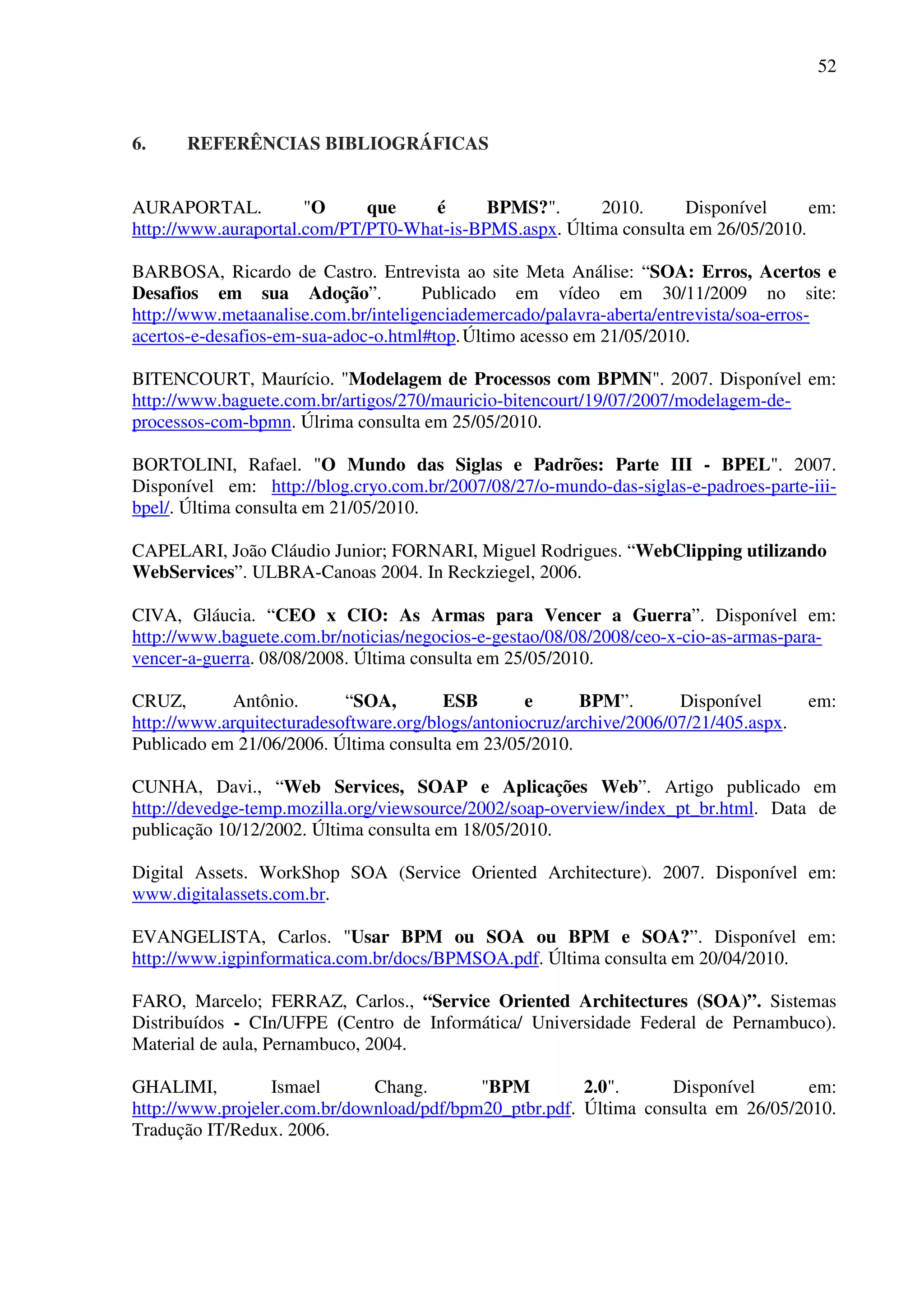 52
6. REFERÊNCIAS BIBLIOGRÁFICAS
AURAPORTAL. "O que é BPMS?". 2010. Disponível em:
http://www.auraportal.com/PT/PT0-What-is-BPMS.aspx. Última consulta em 26/05/2010.
BARBOSA, Ricardo de Castro. Entrevista ao site Meta Análise: “SOA: Erros, Acertos e
Desafios em sua Adoção”. Publicado em vídeo em 30/11/2009 no site:
http://www.metaanalise.com.br/inteligenciademercado/palavra-aberta/entrevista/soa-erros-
acertos-e-desafios-em-sua-adoc-o.html#top.Último acesso em 21/05/2010.
BITENCOURT, Maurício. "Modelagem de Processos com BPMN". 2007. Disponível em:
http://www.baguete.com.br/artigos/270/mauricio-bitencourt/19/07/2007/modelagem-de-
processos-com-bpmn. Úlrima consulta em 25/05/2010.
BORTOLINI, Rafael. "O Mundo das Siglas e Padrões: Parte III - BPEL". 2007.
Disponível em: http://blog.cryo.com.br/2007/08/27/o-mundo-das-siglas-e-padroes-parte-iii-
bpel/. Última consulta em 21/05/2010.
CAPELARI, João Cláudio Junior; FORNARI, Miguel Rodrigues. “WebClipping utilizando
WebServices”. ULBRA-Canoas 2004. In Reckziegel, 2006.
CIVA, Gláucia. “CEO x CIO: As Armas para Vencer a Guerra”. Disponível em:
http://www.baguete.com.br/noticias/negocios-e-gestao/08/08/2008/ceo-x-cio-as-armas-para-
vencer-a-guerra. 08/08/2008. Última consulta em 25/05/2010.
CRUZ, Antônio. “SOA, ESB e BPM”. Disponível em:
http://www.arquitecturadesoftware.org/blogs/antoniocruz/archive/2006/07/21/405.aspx.
Publicado em 21/06/2006. Última consulta em 23/05/2010.
CUNHA, Davi., “Web Services, SOAP e Aplicações Web”. Artigo publicado em
http://devedge-temp.mozilla.org/viewsource/2002/soap-overview/index_pt_br.html. Data de
publicação 10/12/2002. Última consulta em 18/05/2010.
Digital Assets. WorkShop SOA (Service Oriented Architecture). 2007. Disponível em:
www.digitalassets.com.br.
EVANGELISTA, Carlos. "Usar BPM ou SOA ou BPM e SOA?”. Disponível em:
http://www.igpinformatica.com.br/docs/BPMSOA.pdf. Última consulta em 20/04/2010.
FARO, Marcelo; FERRAZ, Carlos., “Service Oriented Architectures (SOA)”. Sistemas
Distribuídos - CIn/UFPE (Centro de Informática/ Universidade Federal de Pernambuco).
Material de aula, Pernambuco, 2004.
GHALIMI, Ismael Chang. "BPM 2.0". Disponível em:
http://www.projeler.com.br/download/pdf/bpm20_ptbr.pdf. Última consulta em 26/05/2010.
Tradução IT/Redux. 2006.
 
