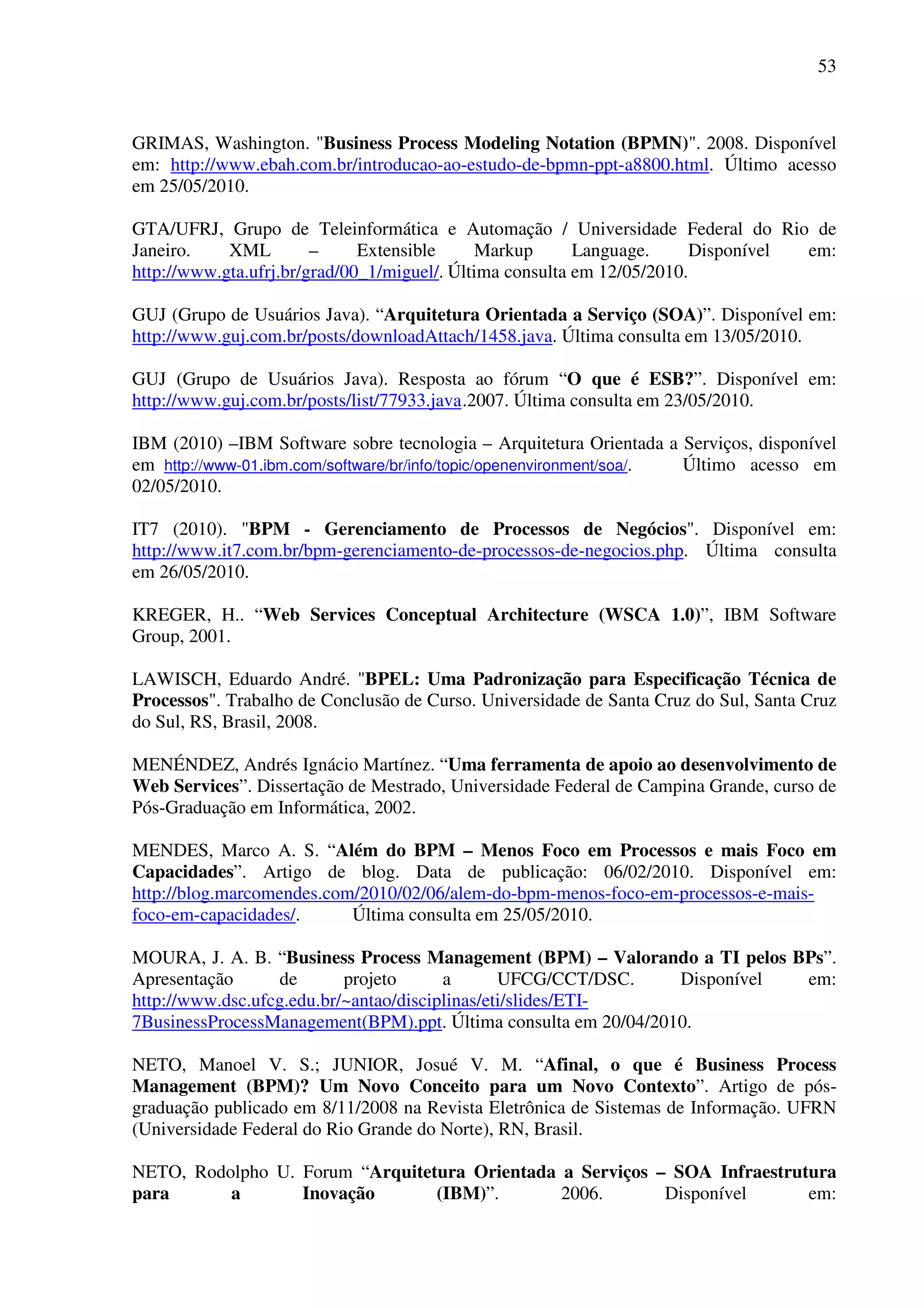 53
GRIMAS, Washington. "Business Process Modeling Notation (BPMN)". 2008. Disponível
em: http://www.ebah.com.br/introducao-ao-estudo-de-bpmn-ppt-a8800.html. Último acesso
em 25/05/2010.
GTA/UFRJ, Grupo de Teleinformática e Automação / Universidade Federal do Rio de
Janeiro. XML – Extensible Markup Language. Disponível em:
http://www.gta.ufrj.br/grad/00_1/miguel/. Última consulta em 12/05/2010.
GUJ (Grupo de Usuários Java). “Arquitetura Orientada a Serviço (SOA)”. Disponível em:
http://www.guj.com.br/posts/downloadAttach/1458.java. Última consulta em 13/05/2010.
GUJ (Grupo de Usuários Java). Resposta ao fórum “O que é ESB?”. Disponível em:
http://www.guj.com.br/posts/list/77933.java.2007. Última consulta em 23/05/2010.
IBM (2010) –IBM Software sobre tecnologia – Arquitetura Orientada a Serviços, disponível
em http://www-01.ibm.com/software/br/info/topic/openenvironment/soa/. Último acesso em
02/05/2010.
IT7 (2010). "BPM - Gerenciamento de Processos de Negócios". Disponível em:
http://www.it7.com.br/bpm-gerenciamento-de-processos-de-negocios.php. Última consulta
em 26/05/2010.
KREGER, H.. “Web Services Conceptual Architecture (WSCA 1.0)”, IBM Software
Group, 2001.
LAWISCH, Eduardo André. "BPEL: Uma Padronização para Especificação Técnica de
Processos". Trabalho de Conclusão de Curso. Universidade de Santa Cruz do Sul, Santa Cruz
do Sul, RS, Brasil, 2008.
MENÉNDEZ, Andrés Ignácio Martínez. “Uma ferramenta de apoio ao desenvolvimento de
Web Services”. Dissertação de Mestrado, Universidade Federal de Campina Grande, curso de
Pós-Graduação em Informática, 2002.
MENDES, Marco A. S. “Além do BPM – Menos Foco em Processos e mais Foco em
Capacidades”. Artigo de blog. Data de publicação: 06/02/2010. Disponível em:
http://blog.marcomendes.com/2010/02/06/alem-do-bpm-menos-foco-em-processos-e-mais-
foco-em-capacidades/. Última consulta em 25/05/2010.
MOURA, J. A. B. “Business Process Management (BPM) – Valorando a TI pelos BPs”.
Apresentação de projeto a UFCG/CCT/DSC. Disponível em:
http://www.dsc.ufcg.edu.br/~antao/disciplinas/eti/slides/ETI-
7BusinessProcessManagement(BPM).ppt. Última consulta em 20/04/2010.
NETO, Manoel V. S.; JUNIOR, Josué V. M. “Afinal, o que é Business Process
Management (BPM)? Um Novo Conceito para um Novo Contexto”. Artigo de pós-
graduação publicado em 8/11/2008 na Revista Eletrônica de Sistemas de Informação. UFRN
(Universidade Federal do Rio Grande do Norte), RN, Brasil.
NETO, Rodolpho U. Forum “Arquitetura Orientada a Serviços – SOA Infraestrutura
para a Inovação (IBM)”. 2006. Disponível em:
 