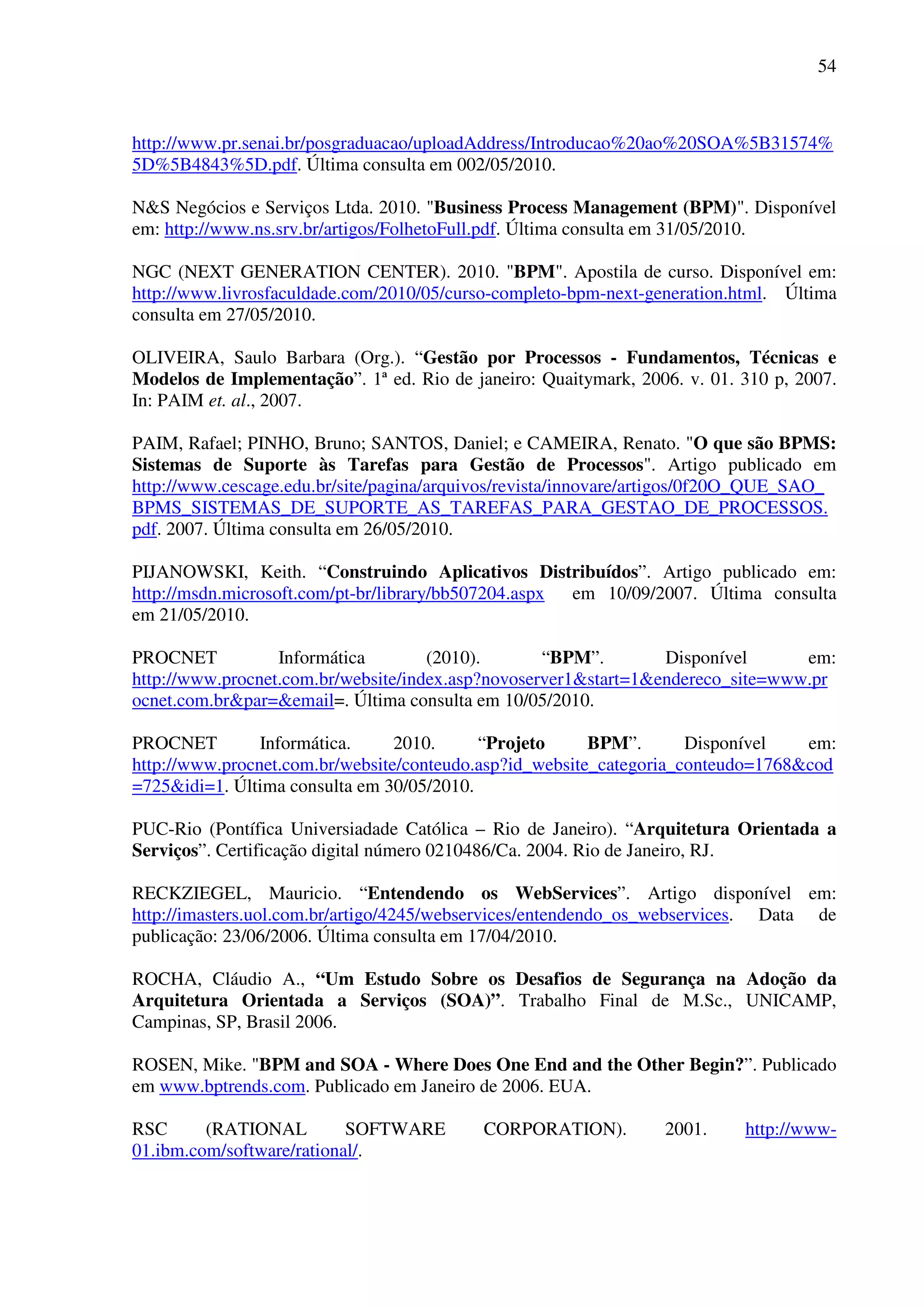 54
http://www.pr.senai.br/posgraduacao/uploadAddress/Introducao%20ao%20SOA%5B31574%
5D%5B4843%5D.pdf. Última consulta em 002/05/2010.
N&S Negócios e Serviços Ltda. 2010. "Business Process Management (BPM)". Disponível
em: http://www.ns.srv.br/artigos/FolhetoFull.pdf. Última consulta em 31/05/2010.
NGC (NEXT GENERATION CENTER). 2010. "BPM". Apostila de curso. Disponível em:
http://www.livrosfaculdade.com/2010/05/curso-completo-bpm-next-generation.html. Última
consulta em 27/05/2010.
OLIVEIRA, Saulo Barbara (Org.). “Gestão por Processos - Fundamentos, Técnicas e
Modelos de Implementação”. 1ª ed. Rio de janeiro: Quaitymark, 2006. v. 01. 310 p, 2007.
In: PAIM et. al., 2007.
PAIM, Rafael; PINHO, Bruno; SANTOS, Daniel; e CAMEIRA, Renato. "O que são BPMS:
Sistemas de Suporte às Tarefas para Gestão de Processos". Artigo publicado em
http://www.cescage.edu.br/site/pagina/arquivos/revista/innovare/artigos/0f20O_QUE_SAO_
BPMS_SISTEMAS_DE_SUPORTE_AS_TAREFAS_PARA_GESTAO_DE_PROCESSOS.
pdf. 2007. Última consulta em 26/05/2010.
PIJANOWSKI, Keith. “Construindo Aplicativos Distribuídos”. Artigo publicado em:
http://msdn.microsoft.com/pt-br/library/bb507204.aspx em 10/09/2007. Última consulta
em 21/05/2010.
PROCNET Informática (2010). “BPM”. Disponível em:
http://www.procnet.com.br/website/index.asp?novoserver1&start=1&endereco_site=www.pr
ocnet.com.br&par=&email=. Última consulta em 10/05/2010.
PROCNET Informática. 2010. “Projeto BPM”. Disponível em:
http://www.procnet.com.br/website/conteudo.asp?id_website_categoria_conteudo=1768&cod
=725&idi=1. Última consulta em 30/05/2010.
PUC-Rio (Pontífica Universiadade Católica – Rio de Janeiro). “Arquitetura Orientada a
Serviços”. Certificação digital número 0210486/Ca. 2004. Rio de Janeiro, RJ.
RECKZIEGEL, Mauricio. “Entendendo os WebServices”. Artigo disponível em:
http://imasters.uol.com.br/artigo/4245/webservices/entendendo_os_webservices. Data de
publicação: 23/06/2006. Última consulta em 17/04/2010.
ROCHA, Cláudio A., “Um Estudo Sobre os Desafios de Segurança na Adoção da
Arquitetura Orientada a Serviços (SOA)”. Trabalho Final de M.Sc., UNICAMP,
Campinas, SP, Brasil 2006.
ROSEN, Mike. "BPM and SOA - Where Does One End and the Other Begin?”. Publicado
em www.bptrends.com. Publicado em Janeiro de 2006. EUA.
RSC (RATIONAL SOFTWARE CORPORATION). 2001. http://www-
01.ibm.com/software/rational/.
 