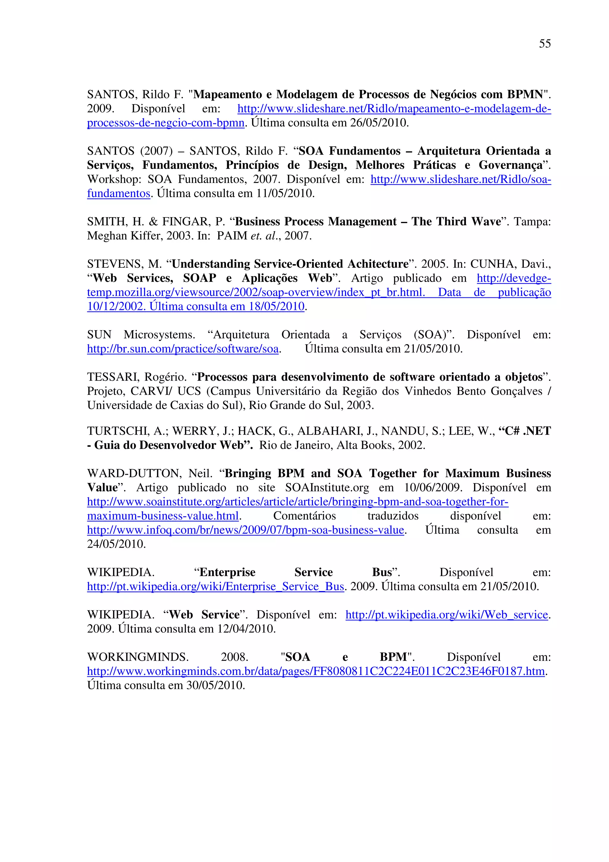 55
SANTOS, Rildo F. "Mapeamento e Modelagem de Processos de Negócios com BPMN".
2009. Disponível em: http://www.slideshare.net/Ridlo/mapeamento-e-modelagem-de-
processos-de-negcio-com-bpmn. Última consulta em 26/05/2010.
SANTOS (2007) – SANTOS, Rildo F. “SOA Fundamentos – Arquitetura Orientada a
Serviços, Fundamentos, Princípios de Design, Melhores Práticas e Governança”.
Workshop: SOA Fundamentos, 2007. Disponível em: http://www.slideshare.net/Ridlo/soa-
fundamentos. Última consulta em 11/05/2010.
SMITH, H. & FINGAR, P. “Business Process Management – The Third Wave”. Tampa:
Meghan Kiffer, 2003. In: PAIM et. al., 2007.
STEVENS, M. “Understanding Service-Oriented Achitecture”. 2005. In: CUNHA, Davi.,
“Web Services, SOAP e Aplicações Web”. Artigo publicado em http://devedge-
temp.mozilla.org/viewsource/2002/soap-overview/index_pt_br.html. Data de publicação
10/12/2002. Última consulta em 18/05/2010.
SUN Microsystems. “Arquitetura Orientada a Serviços (SOA)”. Disponível em:
http://br.sun.com/practice/software/soa. Última consulta em 21/05/2010.
TESSARI, Rogério. “Processos para desenvolvimento de software orientado a objetos”.
Projeto, CARVI/ UCS (Campus Universitário da Região dos Vinhedos Bento Gonçalves /
Universidade de Caxias do Sul), Rio Grande do Sul, 2003.
TURTSCHI, A.; WERRY, J.; HACK, G., ALBAHARI, J., NANDU, S.; LEE, W., “C# .NET
- Guia do Desenvolvedor Web”. Rio de Janeiro, Alta Books, 2002.
WARD-DUTTON, Neil. “Bringing BPM and SOA Together for Maximum Business
Value”. Artigo publicado no site SOAInstitute.org em 10/06/2009. Disponível em
http://www.soainstitute.org/articles/article/article/bringing-bpm-and-soa-together-for-
maximum-business-value.html. Comentários traduzidos disponível em:
http://www.infoq.com/br/news/2009/07/bpm-soa-business-value. Última consulta em
24/05/2010.
WIKIPEDIA. “Enterprise Service Bus”. Disponível em:
http://pt.wikipedia.org/wiki/Enterprise_Service_Bus. 2009. Última consulta em 21/05/2010.
WIKIPEDIA. “Web Service”. Disponível em: http://pt.wikipedia.org/wiki/Web_service.
2009. Última consulta em 12/04/2010.
WORKINGMINDS. 2008. "SOA e BPM". Disponível em:
http://www.workingminds.com.br/data/pages/FF8080811C2C224E011C2C23E46F0187.htm.
Última consulta em 30/05/2010.
 
