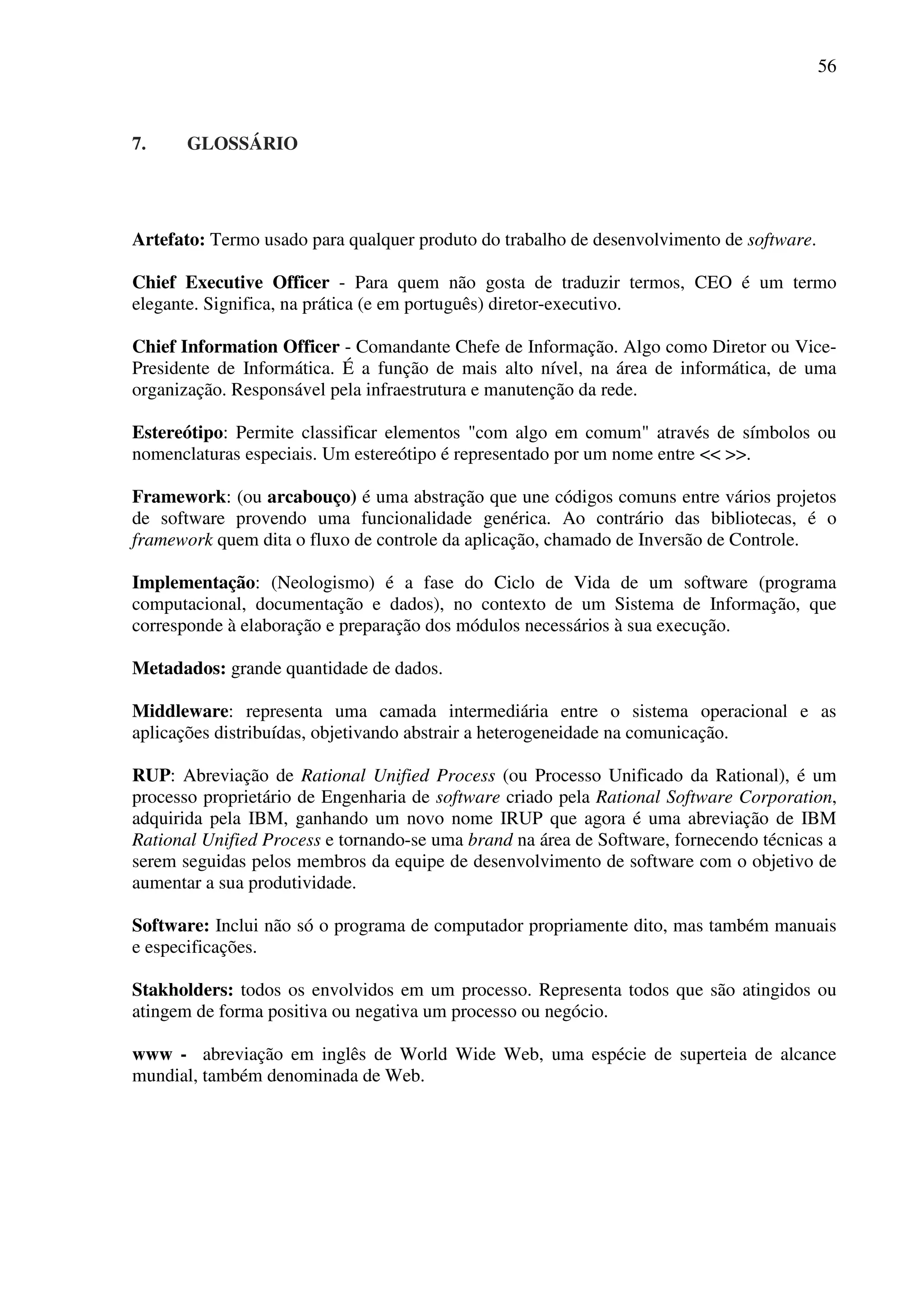 56
7. GLOSSÁRIO
Artefato: Termo usado para qualquer produto do trabalho de desenvolvimento de software.
Chief Executive Officer - Para quem não gosta de traduzir termos, CEO é um termo
elegante. Significa, na prática (e em português) diretor-executivo.
Chief Information Officer - Comandante Chefe de Informação. Algo como Diretor ou Vice-
Presidente de Informática. É a função de mais alto nível, na área de informática, de uma
organização. Responsável pela infraestrutura e manutenção da rede.
Estereótipo: Permite classificar elementos "com algo em comum" através de símbolos ou
nomenclaturas especiais. Um estereótipo é representado por um nome entre << >>.
Framework: (ou arcabouço) é uma abstração que une códigos comuns entre vários projetos
de software provendo uma funcionalidade genérica. Ao contrário das bibliotecas, é o
framework quem dita o fluxo de controle da aplicação, chamado de Inversão de Controle.
Implementação: (Neologismo) é a fase do Ciclo de Vida de um software (programa
computacional, documentação e dados), no contexto de um Sistema de Informação, que
corresponde à elaboração e preparação dos módulos necessários à sua execução.
Metadados: grande quantidade de dados.
Middleware: representa uma camada intermediária entre o sistema operacional e as
aplicações distribuídas, objetivando abstrair a heterogeneidade na comunicação.
RUP: Abreviação de Rational Unified Process (ou Processo Unificado da Rational), é um
processo proprietário de Engenharia de software criado pela Rational Software Corporation,
adquirida pela IBM, ganhando um novo nome IRUP que agora é uma abreviação de IBM
Rational Unified Process e tornando-se uma brand na área de Software, fornecendo técnicas a
serem seguidas pelos membros da equipe de desenvolvimento de software com o objetivo de
aumentar a sua produtividade.
Software: Inclui não só o programa de computador propriamente dito, mas também manuais
e especificações.
Stakholders: todos os envolvidos em um processo. Representa todos que são atingidos ou
atingem de forma positiva ou negativa um processo ou negócio.
www - abreviação em inglês de World Wide Web, uma espécie de superteia de alcance
mundial, também denominada de Web.
 