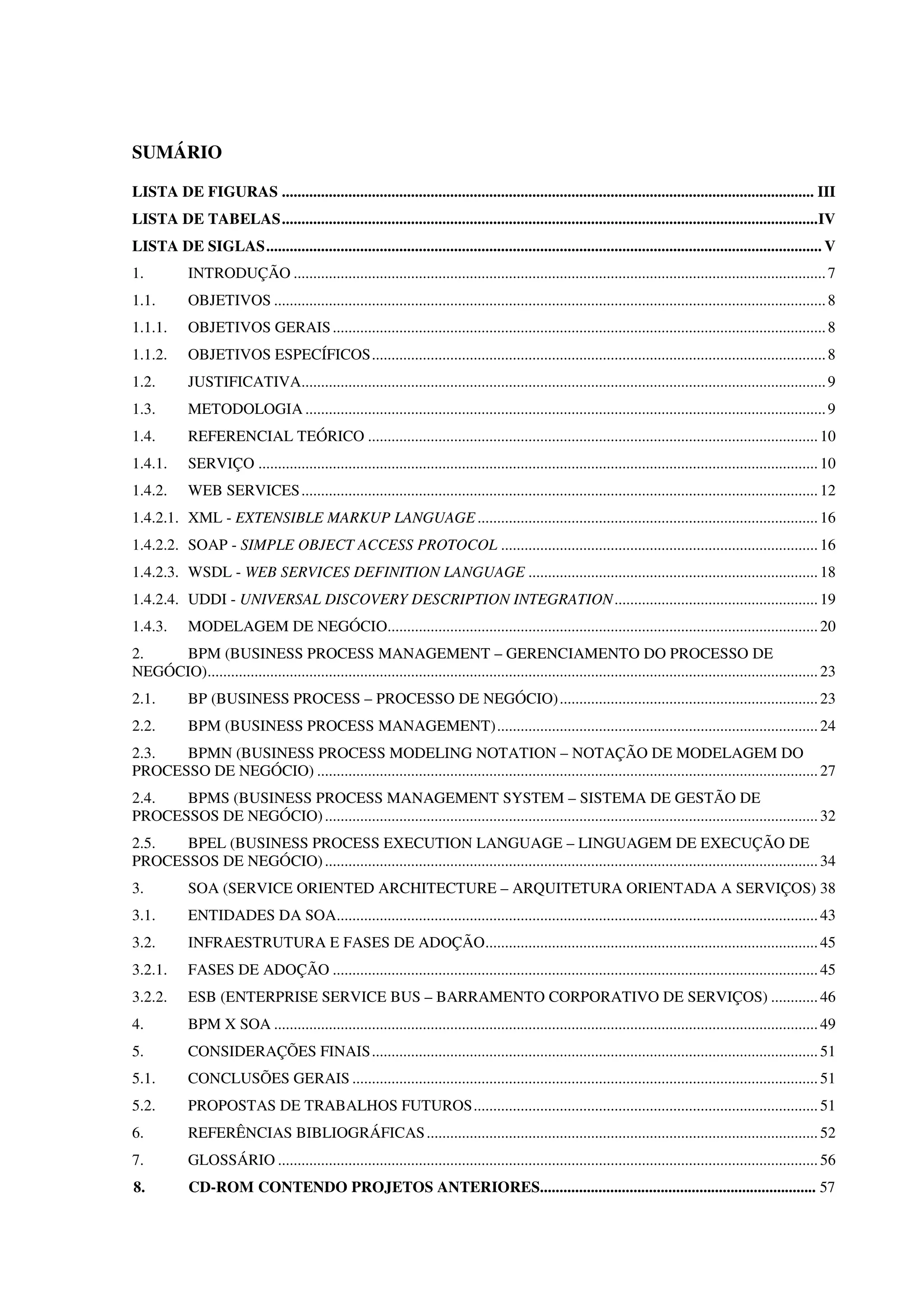 SUMÁRIO
LISTA DE FIGURAS ........................................................................................................................................ III
LISTA DE TABELAS.........................................................................................................................................IV
LISTA DE SIGLAS.............................................................................................................................................. V
1. INTRODUÇÃO ........................................................................................................................................7
1.1. OBJETIVOS .............................................................................................................................................8
1.1.1. OBJETIVOS GERAIS..............................................................................................................................8
1.1.2. OBJETIVOS ESPECÍFICOS....................................................................................................................8
1.2. JUSTIFICATIVA......................................................................................................................................9
1.3. METODOLOGIA .....................................................................................................................................9
1.4. REFERENCIAL TEÓRICO ...................................................................................................................10
1.4.1. SERVIÇO ...............................................................................................................................................10
1.4.2. WEB SERVICES....................................................................................................................................12
1.4.2.1. XML - EXTENSIBLE MARKUP LANGUAGE.......................................................................................16
1.4.2.2. SOAP - SIMPLE OBJECT ACCESS PROTOCOL .................................................................................16
1.4.2.3. WSDL - WEB SERVICES DEFINITION LANGUAGE ..........................................................................18
1.4.2.4. UDDI - UNIVERSAL DISCOVERY DESCRIPTION INTEGRATION....................................................19
1.4.3. MODELAGEM DE NEGÓCIO..............................................................................................................20
2. BPM (BUSINESS PROCESS MANAGEMENT – GERENCIAMENTO DO PROCESSO DE
NEGÓCIO)............................................................................................................................................................23
2.1. BP (BUSINESS PROCESS – PROCESSO DE NEGÓCIO)..................................................................23
2.2. BPM (BUSINESS PROCESS MANAGEMENT)..................................................................................24
2.3. BPMN (BUSINESS PROCESS MODELING NOTATION – NOTAÇÃO DE MODELAGEM DO
PROCESSO DE NEGÓCIO) ................................................................................................................................27
2.4. BPMS (BUSINESS PROCESS MANAGEMENT SYSTEM – SISTEMA DE GESTÃO DE
PROCESSOS DE NEGÓCIO)..............................................................................................................................32
2.5. BPEL (BUSINESS PROCESS EXECUTION LANGUAGE – LINGUAGEM DE EXECUÇÃO DE
PROCESSOS DE NEGÓCIO)..............................................................................................................................34
3. SOA (SERVICE ORIENTED ARCHITECTURE – ARQUITETURA ORIENTADA A SERVIÇOS) 38
3.1. ENTIDADES DA SOA...........................................................................................................................43
3.2. INFRAESTRUTURA E FASES DE ADOÇÃO.....................................................................................45
3.2.1. FASES DE ADOÇÃO ............................................................................................................................45
3.2.2. ESB (ENTERPRISE SERVICE BUS – BARRAMENTO CORPORATIVO DE SERVIÇOS) ............46
4. BPM X SOA ...........................................................................................................................................49
5. CONSIDERAÇÕES FINAIS..................................................................................................................51
5.1. CONCLUSÕES GERAIS .......................................................................................................................51
5.2. PROPOSTAS DE TRABALHOS FUTUROS........................................................................................51
6. REFERÊNCIAS BIBLIOGRÁFICAS....................................................................................................52
7. GLOSSÁRIO ..........................................................................................................................................56
8. CD-ROM CONTENDO PROJETOS ANTERIORES....................................................................... 57
 