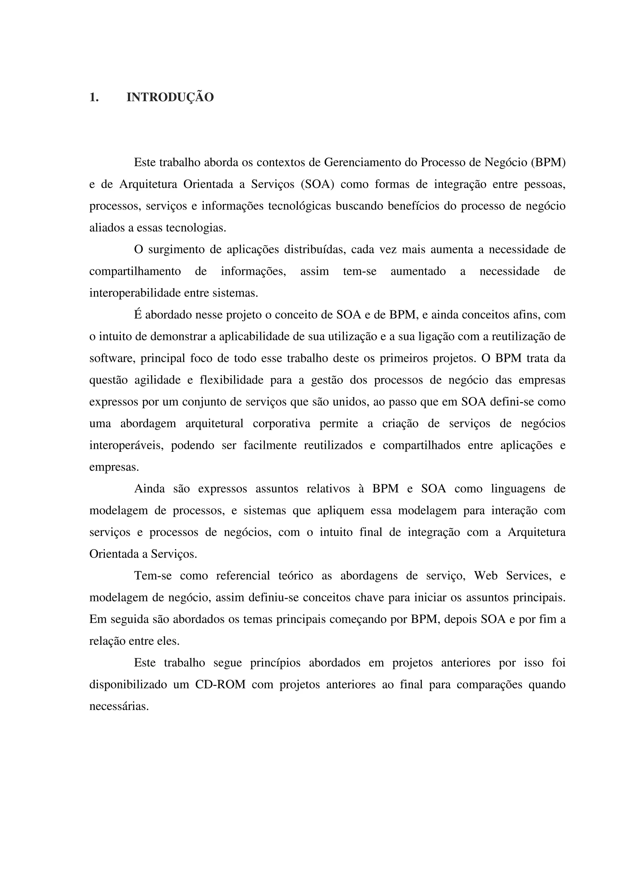 1. INTRODUÇÃO
Este trabalho aborda os contextos de Gerenciamento do Processo de Negócio (BPM)
e de Arquitetura Orientada a Serviços (SOA) como formas de integração entre pessoas,
processos, serviços e informações tecnológicas buscando benefícios do processo de negócio
aliados a essas tecnologias.
O surgimento de aplicações distribuídas, cada vez mais aumenta a necessidade de
compartilhamento de informações, assim tem-se aumentado a necessidade de
interoperabilidade entre sistemas.
É abordado nesse projeto o conceito de SOA e de BPM, e ainda conceitos afins, com
o intuito de demonstrar a aplicabilidade de sua utilização e a sua ligação com a reutilização de
software, principal foco de todo esse trabalho deste os primeiros projetos. O BPM trata da
questão agilidade e flexibilidade para a gestão dos processos de negócio das empresas
expressos por um conjunto de serviços que são unidos, ao passo que em SOA defini-se como
uma abordagem arquitetural corporativa permite a criação de serviços de negócios
interoperáveis, podendo ser facilmente reutilizados e compartilhados entre aplicações e
empresas.
Ainda são expressos assuntos relativos à BPM e SOA como linguagens de
modelagem de processos, e sistemas que apliquem essa modelagem para interação com
serviços e processos de negócios, com o intuito final de integração com a Arquitetura
Orientada a Serviços.
Tem-se como referencial teórico as abordagens de serviço, Web Services, e
modelagem de negócio, assim definiu-se conceitos chave para iniciar os assuntos principais.
Em seguida são abordados os temas principais começando por BPM, depois SOA e por fim a
relação entre eles.
Este trabalho segue princípios abordados em projetos anteriores por isso foi
disponibilizado um CD-ROM com projetos anteriores ao final para comparações quando
necessárias.
 