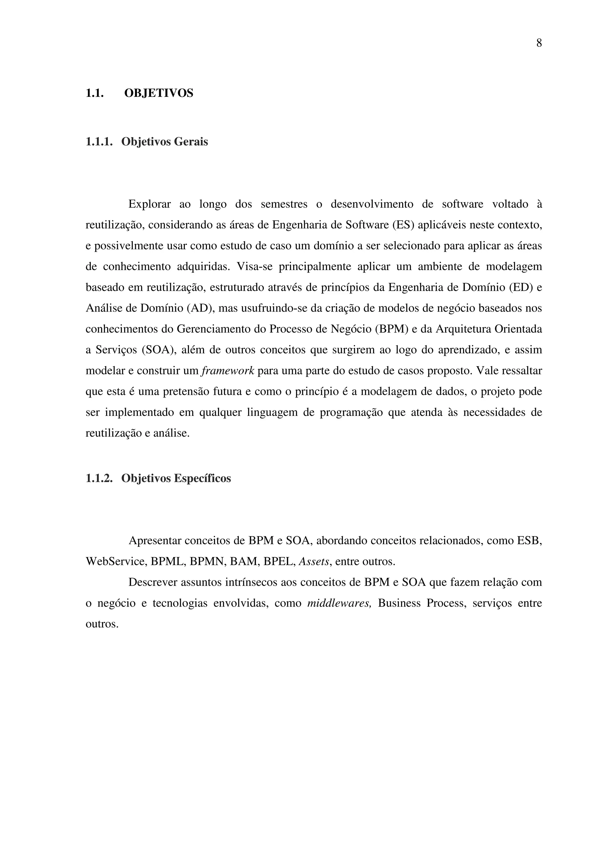 8
1.1. OBJETIVOS
1.1.1. Objetivos Gerais
Explorar ao longo dos semestres o desenvolvimento de software voltado à
reutilização, considerando as áreas de Engenharia de Software (ES) aplicáveis neste contexto,
e possivelmente usar como estudo de caso um domínio a ser selecionado para aplicar as áreas
de conhecimento adquiridas. Visa-se principalmente aplicar um ambiente de modelagem
baseado em reutilização, estruturado através de princípios da Engenharia de Domínio (ED) e
Análise de Domínio (AD), mas usufruindo-se da criação de modelos de negócio baseados nos
conhecimentos do Gerenciamento do Processo de Negócio (BPM) e da Arquitetura Orientada
a Serviços (SOA), além de outros conceitos que surgirem ao logo do aprendizado, e assim
modelar e construir um framework para uma parte do estudo de casos proposto. Vale ressaltar
que esta é uma pretensão futura e como o princípio é a modelagem de dados, o projeto pode
ser implementado em qualquer linguagem de programação que atenda às necessidades de
reutilização e análise.
1.1.2. Objetivos Específicos
Apresentar conceitos de BPM e SOA, abordando conceitos relacionados, como ESB,
WebService, BPML, BPMN, BAM, BPEL, Assets, entre outros.
Descrever assuntos intrínsecos aos conceitos de BPM e SOA que fazem relação com
o negócio e tecnologias envolvidas, como middlewares, Business Process, serviços entre
outros.
 