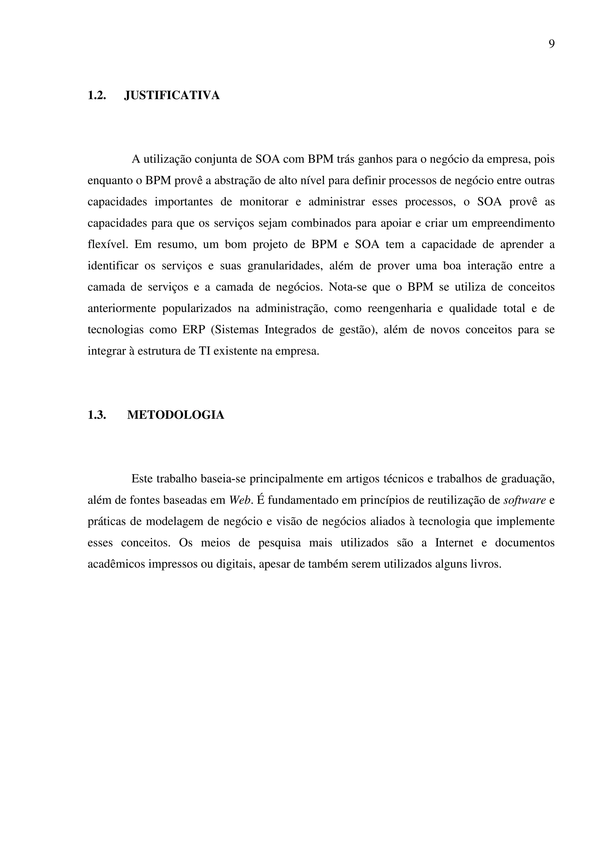 9
1.2. JUSTIFICATIVA
A utilização conjunta de SOA com BPM trás ganhos para o negócio da empresa, pois
enquanto o BPM provê a abstração de alto nível para definir processos de negócio entre outras
capacidades importantes de monitorar e administrar esses processos, o SOA provê as
capacidades para que os serviços sejam combinados para apoiar e criar um empreendimento
flexível. Em resumo, um bom projeto de BPM e SOA tem a capacidade de aprender a
identificar os serviços e suas granularidades, além de prover uma boa interação entre a
camada de serviços e a camada de negócios. Nota-se que o BPM se utiliza de conceitos
anteriormente popularizados na administração, como reengenharia e qualidade total e de
tecnologias como ERP (Sistemas Integrados de gestão), além de novos conceitos para se
integrar à estrutura de TI existente na empresa.
1.3. METODOLOGIA
Este trabalho baseia-se principalmente em artigos técnicos e trabalhos de graduação,
além de fontes baseadas em Web. É fundamentado em princípios de reutilização de software e
práticas de modelagem de negócio e visão de negócios aliados à tecnologia que implemente
esses conceitos. Os meios de pesquisa mais utilizados são a Internet e documentos
acadêmicos impressos ou digitais, apesar de também serem utilizados alguns livros.
 