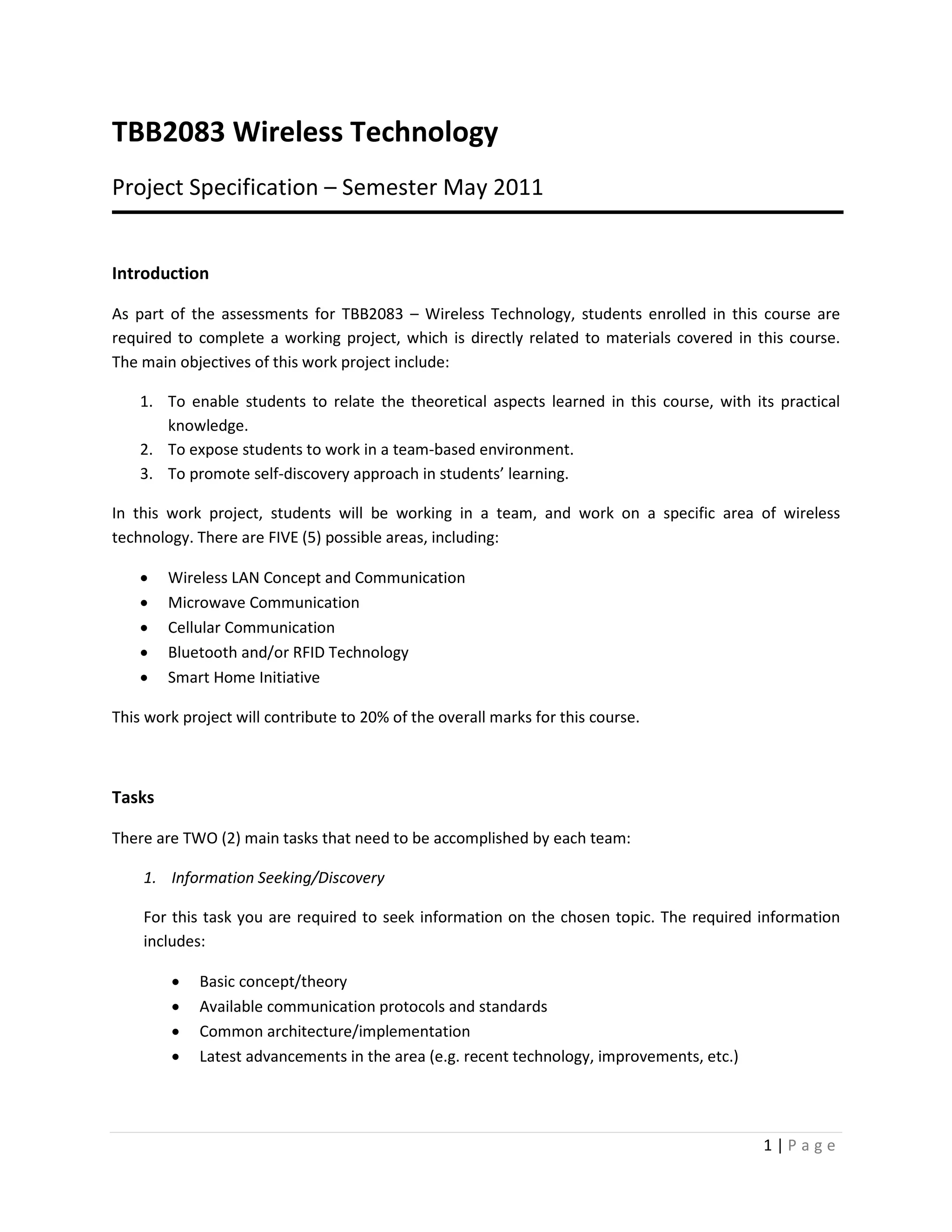 TBB2083 Wireless Technology
Project Specification – Semester May 2011


Introduction

As part of the assessments for TBB2083 – Wireless Technology, students enrolled in this course are
required to complete a working project, which is directly related to materials covered in this course.
The main objectives of this work project include:

    1. To enable students to relate the theoretical aspects learned in this course, with its practical
       knowledge.
    2. To expose students to work in a team-based environment.
    3. To promote self-discovery approach in students’ learning.

In this work project, students will be working in a team, and work on a specific area of wireless
technology. There are FIVE (5) possible areas, including:

    •   Wireless LAN Concept and Communication
    •   Microwave Communication
    •   Cellular Communication
    •   Bluetooth and/or RFID Technology
    •   Smart Home Initiative

This work project will contribute to 20% of the overall marks for this course.



Tasks

There are TWO (2) main tasks that need to be accomplished by each team:

    1. Information Seeking/Discovery

    For this task you are required to seek information on the chosen topic. The required information
    includes:

        •   Basic concept/theory
        •   Available communication protocols and standards
        •   Common architecture/implementation
        •   Latest advancements in the area (e.g. recent technology, improvements, etc.)




                                                                                           1|Page
 
