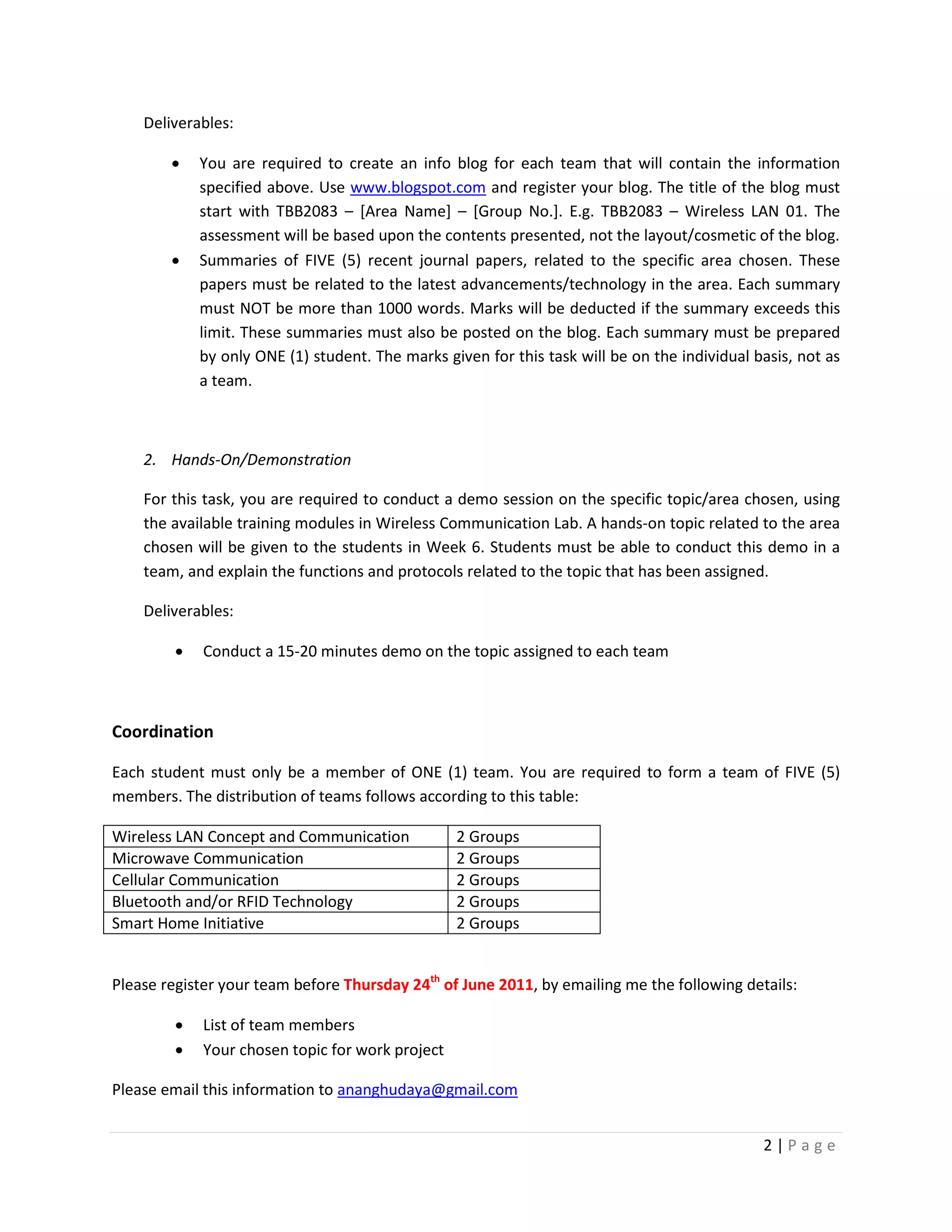 Deliverables:

        •    You are required to create an info blog for each team that will contain the information
             specified above. Use www.blogspot.com and register your blog. The title of the blog must
             start with TBB2083 – [Area Name] – [Group No.]. E.g. TBB2083 – Wireless LAN 01. The
             assessment will be based upon the contents presented, not the layout/cosmetic of the blog.
        •    Summaries of FIVE (5) recent journal papers, related to the specific area chosen. These
             papers must be related to the latest advancements/technology in the area. Each summary
             must NOT be more than 1000 words. Marks will be deducted if the summary exceeds this
             limit. These summaries must also be posted on the blog. Each summary must be prepared
             by only ONE (1) student. The marks given for this task will be on the individual basis, not as
             a team.



    2. Hands-On/Demonstration

    For this task, you are required to conduct a demo session on the specific topic/area chosen, using
    the available training modules in Wireless Communication Lab. A hands-on topic related to the area
    chosen will be given to the students in Week 6. Students must be able to conduct this demo in a
    team, and explain the functions and protocols related to the topic that has been assigned.

    Deliverables:

         •   Conduct a 15-20 minutes demo on the topic assigned to each team



Coordination

Each student must only be a member of ONE (1) team. You are required to form a team of FIVE (5)
members. The distribution of teams follows according to this table:

Wireless LAN Concept and Communication            2 Groups
Microwave Communication                           2 Groups
Cellular Communication                            2 Groups
Bluetooth and/or RFID Technology                  2 Groups
Smart Home Initiative                             2 Groups


Please register your team before Thursday 24th of June 2011, by emailing me the following details:

         •   List of team members
         •   Your chosen topic for work project

Please email this information to ananghudaya@gmail.com


                                                                                               2|Page
 