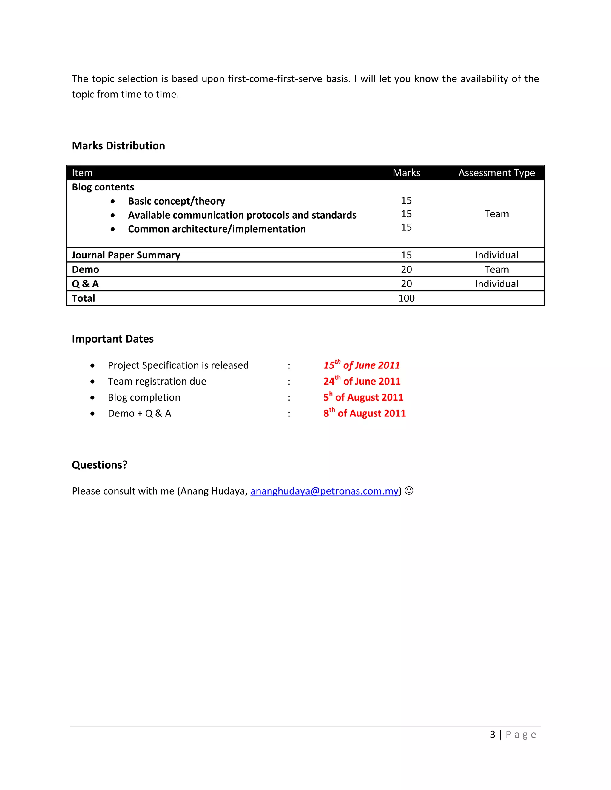 The topic selection is based upon first-come-first-serve basis. I will let you know the availability of the
topic from time to time.



Marks Distribution

Item                                                                     Marks          Assessment Type
Blog contents
        • Basic concept/theory                                             15
        • Available communication protocols and standards                  15                 Team
        • Common architecture/implementation                               15

Journal Paper Summary                                                     15                Individual
Demo                                                                      20                  Team
Q&A                                                                       20                Individual
Total                                                                     100


Important Dates

    •   Project Specification is released        :       15th of June 2011
    •   Team registration due                    :       24th of June 2011
    •   Blog completion                          :       5h of August 2011
    •   Demo + Q & A                             :       8th of August 2011



Questions?

Please consult with me (Anang Hudaya, ananghudaya@petronas.com.my) ☺




                                                                                               3|Page
 