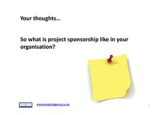 15/07/2015
1 January,Proms G Presentation 2015 1
www.projectagency.co.uk 1
APM
Project Sponsorship
Bridging the Gap 
By Ron Rosenhead
www.projectagency.co.uk
Your thoughts…
2
So what is project sponsorship like in your
organisation?
http://bit.ly/1L5OaOg
www.projectagency.co.uk
Who am I?
• International trainer consultant & coach 
• Professional speaker
• Personally trained over 12,000 people 
• Author:
 Strategies for Project Sponsorship 
 Deliver That Project
• Blogger
• Tweeter
3
www.projectagency.co.uk
Order of play
• Research on project sponsorship
• What sponsors should be doing
• Group work….what can we do to bridge gap…..?
• Some ideas…..what we can do….
• Q&A
4
www.projectagency.co.uk
Overall objective
Increase the probability of project 
success
“I hit so many walls, people did not support the change and 
there was no budget. A project with no structure which fizzled 
out.  I learned a valuable lesson; never attempt to deliver a 
project without a sponsor” Anon PM
5
www.projectagency.co.uk 6
 