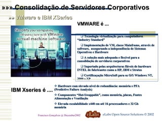 »»» Consolidação de Servidores Corporativos »» VMware e IBM XSeries VMWARE é ...  Tecnologia virtualização para computadores “industry Standard” Implementação de VM, classe Mainframe, através de software,  assegurando a independência de Sistemas Operativos e Hardware A solução mais adequada e flexível para a consolidação de servidores corporativos Suportado pelas arquitecturas fiáveis de hardware INTEL de fabricantes como a HP, IBM e Stratus Certificaçação MicroSoft para os O/S Windows NT, 2000 e XP IBM Xseries é .... Hardware com elevado nível de redundância: memória e PFA (Predictive Failure Analysis) Componentes “Hot-Swappable”, como memória, placas, Fontes Alimentação e Ventilação Elevada escalabilidade x440 em até 16 processadores e 32 Gb memória eLabs Open Source Solutions © 2002 Francisco Gonçalves @ December2002 