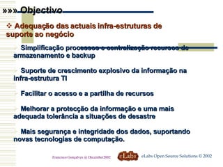 Simplificação processos e centralização recursos de armazenamento e backup  Suporte de crescimento explosivo da informação na infra-estrutura TI Facilitar o acesso e a partilha de recursos Melhorar a protecção da informação e uma mais adequada tolerância a situações de desastre Mais segurança e integridade dos dados, suportando novas tecnologias de computação. »»» Objectivo Adequação das actuais infra-estruturas de suporte ao negócio eLabs Open Source Solutions © 2002 Francisco Gonçalves @ December2002 