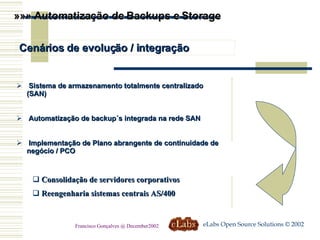 »»» Automatização de Backups e Storage Cenários de evolução / integração Sistema de armazenamento totalmente centralizado (SAN) Automatização de backup´s integrada na rede SAN Implementação de Plano abrangente de continuidade de negócio / PCO Consolidação de servidores corporativos Reengenharia sistemas centrais AS/400 eLabs Open Source Solutions © 2002 Francisco Gonçalves @ December2002 