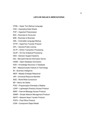 10
LISTA DE SIGLAS E ABREVIATURAS
HTML – Hyper Text Markup Language
CSS – Cascading Style Sheets
PHP – Hypertext Preprocessor
B2C – Business to Consumer
B2B – Business to Business
XML – Extensible Language Markup
HTTP – HyperText Transfer Protocol
GPL – General Public License
OLTP – Online Transaction Processing
OLAP – On-line Analytical Processing
DSS – Decision Support Systems
ISS – Microsoft Internet Information Server
ODBC – Open Database Connection
KDD – Knowledge Discovery in Database
MIT – Massachussets Institute of Technology
BI – Business inteligence
MER – Modelo Entidade Relacional
URI – Universal Resource Identifier
W3C - World-Wide Consortium
BD – Banco de Dados
POO – Programação Orientada a Objetos
LDAP – Lightweight Directory Access Protocol
IMAP – Internet Message Access Protocol
SNMP – Simple Network Management Protocol
NNTP – Network News Transfer Protocol
POP3 – Post Office Protocol
COM – Component Object Model
 