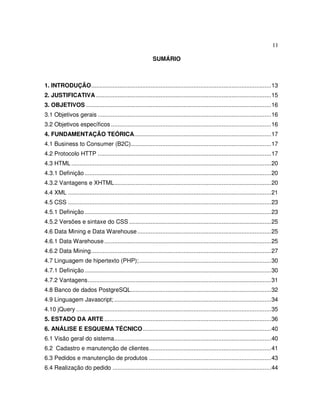 11
SUMÁRIO
1. INTRODUÇÃO.............................................................................................................13
2. JUSTIFICATIVA ..........................................................................................................15
3. OBJETIVOS ................................................................................................................16
3.1 Objetivos gerais .........................................................................................................16
3.2 Objetivos específicos .................................................................................................16
4. FUNDAMENTAÇÃO TEÓRICA...................................................................................17
4.1 Business to Consumer (B2C).....................................................................................17
4.2 Protocolo HTTP .........................................................................................................17
4.3 HTML .........................................................................................................................20
4.3.1 Definição.................................................................................................................20
4.3.2 Vantagens e XHTML...............................................................................................20
4.4 XML ...........................................................................................................................21
4.5 CSS ...........................................................................................................................23
4.5.1 Definição.................................................................................................................23
4.5.2 Versões e sintaxe do CSS ......................................................................................25
4.6 Data Mining e Data Warehouse.................................................................................25
4.6.1 Data Warehouse.....................................................................................................25
4.6.2 Data Mining.............................................................................................................27
4.7 Linguagem de hipertexto (PHP);................................................................................30
4.7.1 Definição.................................................................................................................30
4.7.2 Vantagens...............................................................................................................31
4.8 Banco de dados PostgreSQL.....................................................................................32
4.9 Linguagem Javascript; ...............................................................................................34
4.10 jQuery ......................................................................................................................35
5. ESTADO DA ARTE .....................................................................................................36
6. ANÁLISE E ESQUEMA TÉCNICO..............................................................................40
6.1 Visão geral do sistema...............................................................................................40
6.2 Cadastro e manutenção de clientes..........................................................................41
6.3 Pedidos e manutenção de produtos ..........................................................................43
6.4 Realização do pedido ................................................................................................44
 