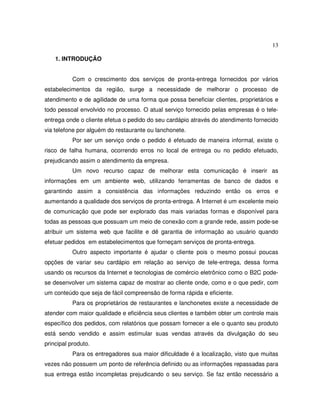 13
1. INTRODUÇÃO
Com o crescimento dos serviços de pronta-entrega fornecidos por vários
estabelecimentos da região, surge a necessidade de melhorar o processo de
atendimento e de agilidade de uma forma que possa beneficiar clientes, proprietários e
todo pessoal envolvido no processo. O atual serviço fornecido pelas empresas é o tele-
entrega onde o cliente efetua o pedido do seu cardápio através do atendimento fornecido
via telefone por alguém do restaurante ou lanchonete.
Por ser um serviço onde o pedido é efetuado de maneira informal, existe o
risco de falha humana, ocorrendo erros no local de entrega ou no pedido efetuado,
prejudicando assim o atendimento da empresa.
Um novo recurso capaz de melhorar esta comunicação é inserir as
informações em um ambiente web, utilizando ferramentas de banco de dados e
garantindo assim a consistência das informações reduzindo então os erros e
aumentando a qualidade dos serviços de pronta-entrega. A Internet é um excelente meio
de comunicação que pode ser explorado das mais variadas formas e disponível para
todas as pessoas que possuam um meio de conexão com a grande rede, assim pode-se
atribuir um sistema web que facilite e dê garantia de informação ao usuário quando
efetuar pedidos em estabelecimentos que forneçam serviços de pronta-entrega.
Outro aspecto importante é ajudar o cliente pois o mesmo possui poucas
opções de variar seu cardápio em relação ao serviço de tele-entrega, dessa forma
usando os recursos da Internet e tecnologias de comércio eletrônico como o B2C pode-
se desenvolver um sistema capaz de mostrar ao cliente onde, como e o que pedir, com
um conteúdo que seja de fácil compreensão de forma rápida e eficiente.
Para os proprietários de restaurantes e lanchonetes existe a necessidade de
atender com maior qualidade e eficiência seus clientes e também obter um controle mais
específico dos pedidos, com relatórios que possam fornecer a ele o quanto seu produto
está sendo vendido e assim estimular suas vendas através da divulgação do seu
principal produto.
Para os entregadores sua maior dificuldade é a localização, visto que muitas
vezes não possuem um ponto de referência definido ou as informações repassadas para
sua entrega estão incompletas prejudicando o seu serviço. Se faz então necessário a
 