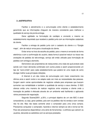 15
2. JUSTIFICATIVA
Facilitar o atendimento e a comunicação entre cliente e estabelecimento
garantindo que as informações cheguem de maneira consistente para melhorar a
qualidade do serviço de pronta-entrega.
Gerar agilidade na formulação do cardápio e enviando o mesmo ao
estabelecimento requisitado que receberá o pedido junto com as informações cadastrais
do cliente.
Facilitar a entrega do pedido junto com o cadastro do cliente e o “Google
maps”, afim de reduzir erros para a localização do cliente.
Evitar erros na hora da escolha do pedido, pois o mesmo é enviando de forma
eletrônica e com a confirmação do usuário, desta forma é possível reduzir os riscos nas
anotações de pedidos do tele-entrega, serviço até então utilizado para formulação de
pedidos com entrega a domicilio.
Demonstrar aos proprietários de restaurantes uma visão de qual produto está
saindo com maior demanda combinado com outros pratos e assim proporcionando um
tipo de “carro-chefe” para cada estabelecimento que poderá ter uma noção de como
divulgar melhor suas principais refeições.
A Internet é um dos meios de comunicação com maior crescimento nos
últimos anos e assim evolui e se adapta cada vez mais as necessidades das pessoas.
Surgem assim varias oportunidades de negócios voltada para empresas que buscam
aumentar sua rentabilidade e também a qualidade de serviço a seus clientes. O B2C
oferece então uma maneira de realizar negócios entre empresa e cliente onde a
transação do pedido é efetuada através de um ambiente web facilitando e agilizando
vários processos de negociação.
Segundo Soares(2001, p.351), o principal objetivo de um site B2C é atrair
compradores, ou seja, gerar pedidos, pois sem os pedidos não há vendas e sem vendas
não há site. Mas não basta somente atrair o comprador para uma única compra.
Precisamos conquistar o comprador, fazendo-o retornar sempre ao site e tornar-se fiel.
Para isto precisamos disponibilizar uma série de ferramentas e artifícios que cativem os
usuários, deixando-os satisfeitos com os serviços prestados.
 
