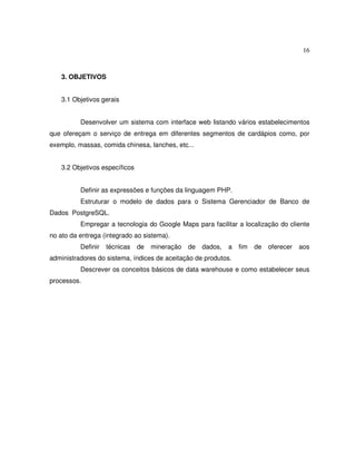 16
3. OBJETIVOS
3.1 Objetivos gerais
Desenvolver um sistema com interface web listando vários estabelecimentos
que ofereçam o serviço de entrega em diferentes segmentos de cardápios como, por
exemplo, massas, comida chinesa, lanches, etc...
3.2 Objetivos específicos
Definir as expressões e funções da linguagem PHP.
Estruturar o modelo de dados para o Sistema Gerenciador de Banco de
Dados PostgreSQL.
Empregar a tecnologia do Google Maps para facilitar a localização do cliente
no ato da entrega (integrado ao sistema).
Definir técnicas de mineração de dados, a fim de oferecer aos
administradores do sistema, índices de aceitação de produtos.
Descrever os conceitos básicos de data warehouse e como estabelecer seus
processos.
 
