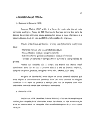 17
4. FUNDAMENTAÇÃO TEÓRICA
4.1 Business to Consumer (B2C)
Segundo Martins (2007, p.58), é a forma de venda pela Internet mais
conhecida atualmente. Apesar do B2B (Business to Business) dominar boa parte da
balança do comércio eletrônico, poucas pessoas tem acesso a essas informações e a
essa modalidade, tendo em vista que B2B é uma transação entre empresas.
O autor ainda diz que, por tradição , o varejo seja ele tradicional ou eletrônico
deve:
- Ofertar ao mercado uma boa variedade de produtos
- Criar políticas de estoque e seu gerenciamento
- Saber transformar grandes quantidades de estoque em menores
- Oferecer um conjunto de serviços afim de aumentar o valor percebido do
produto.
“Temos que concordar que a compra pela Internet nos oferece maior
comodidade. Sem sair de casa é possível acessar o site de diversas empresas,
comparar seu preços, produtos, vantagens e muito mais.” (Martins, 2007, p.58)
No geral um sistema B2C define-se por um tipo de comércio eletrônico que
entre empresa e consumidor final, permitindo assim uma maior dinâmica nas relações
comerciais e na oferta de produtos e serviços pelo fato da empresa poder lidar
diretamente com seus clientes sem interferência de terceiros.
4.2 Protocolo HTTP
O protocolo HTTP (HyperText Transfer Protocol) é utilizado na web para para
distribuição e recuperação de informações através de métodos, ou seja, a comunicação
entre um servidor web e um navegador é feita através deste protocolo por um conjunto
de regras.
 
