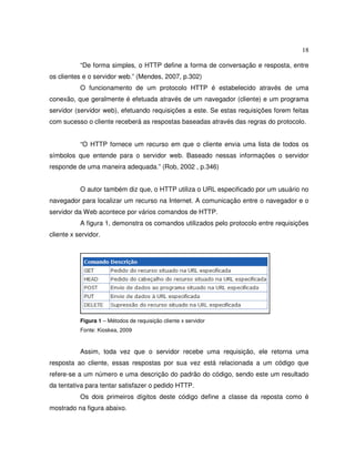 18
“De forma simples, o HTTP define a forma de conversação e resposta, entre
os clientes e o servidor web.” (Mendes, 2007, p.302)
O funcionamento de um protocolo HTTP é estabelecido através de uma
conexão, que geralmente é efetuada através de um navegador (cliente) e um programa
servidor (servidor web), efetuando requisições a este. Se estas requisições forem feitas
com sucesso o cliente receberá as respostas baseadas através das regras do protocolo.
“O HTTP fornece um recurso em que o cliente envia uma lista de todos os
símbolos que entende para o servidor web. Baseado nessas informações o servidor
responde de uma maneira adequada.” (Rob, 2002 , p.346)
O autor também diz que, o HTTP utiliza o URL especificado por um usuário no
navegador para localizar um recurso na Internet. A comunicação entre o navegador e o
servidor da Web acontece por vários comandos de HTTP.
A figura 1, demonstra os comandos utilizados pelo protocolo entre requisições
cliente x servidor.
Figura 1 – Métodos de requisição cliente x servidor
Fonte: Kioskea, 2009
Assim, toda vez que o servidor recebe uma requisição, ele retorna uma
resposta ao cliente, essas respostas por sua vez está relacionada a um código que
refere-se a um número e uma descrição do padrão do código, sendo este um resultado
da tentativa para tentar satisfazer o pedido HTTP.
Os dois primeiros dígitos deste código define a classe da reposta como é
mostrado na figura abaixo.
 
