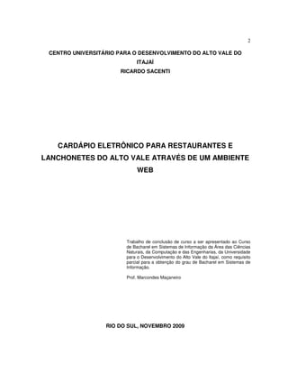 2
CENTRO UNIVERSITÁRIO PARA O DESENVOLVIMENTO DO ALTO VALE DO
ITAJAÍ
RICARDO SACENTI
CARDÁPIO ELETRÔNICO PARA RESTAURANTES E
LANCHONETES DO ALTO VALE ATRAVÉS DE UM AMBIENTE
WEB
Trabalho de conclusão de curso a ser apresentado ao Curso
de Bacharel em Sistemas de Informação da Área das Ciências
Naturais, da Computação e das Engenharias, da Universidade
para o Desenvolvimento do Alto Vale do Itajaí, como requisito
parcial para a obtenção do grau de Bacharel em Sistemas de
Informação.
Prof. Marcondes Maçaneiro
RIO DO SUL, NOVEMBRO 2009
 