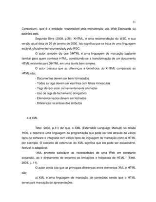 21
Consortium), que é a entidade responsável pela manutenção dos Web Standards ou
padrões web.
Segundo Silva (2008, p.38), XHTML, é uma recomendação do W3C, e sua
versão atual data de 26 de janeiro de 2000. Isto significa que se trata de uma linguagem
estável, oficialmente recomendado pelo W3C.
O autor também diz que XHTML é uma linguagem de marcação bastante
familiar para quem conhece HTML, constituindo-se a transformação de um documento
HTML existente para XHTML em uma tarefa bem simples.
O autor destaca que as diferenças e benefícios do XHTML comparado ao
HTML são:
- Documentos devem ser bem formatados
- Todas as tags devem ser escritras com letras minúsculas
- Tags devem estar convenientemente alinhadas
- Uso de tags de fechamento obrigatório
- Elementos vazios devem ser fechados
- Diferenças na sintaxe dos atributos
4.4 XML
Tittel (2003, p.11) diz que, o XML (Extensible Language Markup) foi criada
1996, e descreve uma linguagem de programação que pode ser lida através de vários
tipos de software e integrada com vários tipos de linguagem de marcação como o HTML
por exemplo. O conceito de extensível do XML significa que ele pode ser escalonável,
flexível, e adaptável.
“XML promete satisfazer as necessidades de uma Web em constante
expansão, ao ir diretamente de encontro as limitações e fraquezas de HTML.” (Tittel,
2003, p. 11).
O autor ainda cita que as principais diferenças entre elementos XML e HTML
são:
a) XML é uma linguagem de marcação de conteúdos sendo que o HTML
serve para marcação de apresentações.
 