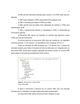 22
b) XML permite elementos definidos pelo usuário e no HTML estes são pré-
definidos
c) XML exige validação e HTML vale praticamente qualquer coisa
d) XML é orientada para dados e HTML para telas.
e) XML permite troca de dados entre aplicações de software e HTML para
apresentação visual
f) XML é rigorosamente definida e interpretada e HTML é interpretada de
forma pouco rigorosa
g) Elementos XML devem ser fechados ao contrário dos elementos vazios
HTML que não são necessários.
A primeira parte de um documento XML deve ser iniciada por um cabeçalho
conforme exemplo: “<?xml version=”1.0” standalone=”yes” encoding=”UTF-8” ?>”
Todas as instruções de XML começam com <? E fecham com ?> podem ser
utilizadas também para indicar instruções de folha de estilo para ser integrada junto ao
documento XML. Sendo assim qualquer aplicação que precise chamar um recurso XML
possui alguma instrução de processamento deste arquivo.
Figura 3 - Estrutura de um arquivo XML
Fonte: Tittel, 2008
A figura 3 demonstra a estrutura de um arquivo XML com sua instrução
principal que é o cabeçalho e as tags criadas pelo próprio programador.
Um documento XML possui estruturas físicas e lógicas no qual:
 