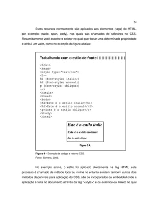 24
Estes recursos normalmente são aplicados aos elementos (tags) do HTML,
por exemplo: (table, span, body), nos quais são chamados de seletores no CSS.
Resumidamente você escolhe o seletor no qual quer botar uma determinada propriedade
e atribui um valor, como no exemplo da figura abaixo:
Figura 4 – Exemplo de código e retorno CSS.
Fonte: Somera, 2006.
No exemplo acima, o estilo foi aplicado diretamente na tag HTML, este
processo é chamado de método local ou in-line no entanto existem também outros dois
métodos disponíveis para aplicação do CSS, são os incorporados ou embedded onde a
aplicação é feita no documento através da tag “<style>” e os externos ou linked, no qual
 