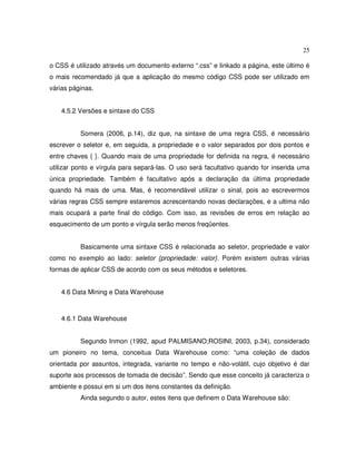 25
o CSS é utilizado através um documento externo “.css” e linkado a página, este último é
o mais recomendado já que a aplicação do mesmo código CSS pode ser utilizado em
várias páginas.
4.5.2 Versões e sintaxe do CSS
Somera (2006, p.14), diz que, na sintaxe de uma regra CSS, é necessário
escrever o seletor e, em seguida, a propriedade e o valor separados por dois pontos e
entre chaves { }. Quando mais de uma propriedade for definida na regra, é necessário
utilizar ponto e vírgula para separá-las. O uso será facultativo quando for inserida uma
única propriedade. Também é facultativo após a declaração da última propriedade
quando há mais de uma. Mas, é recomendável utilizar o sinal, pois ao escrevermos
várias regras CSS sempre estaremos acrescentando novas declarações, e a ultima não
mais ocupará a parte final do código. Com isso, as revisões de erros em relação ao
esquecimento de um ponto e vírgula serão menos freqüentes.
Basicamente uma sintaxe CSS é relacionada ao seletor, propriedade e valor
como no exemplo ao lado: seletor {propriedade: valor}. Porém existem outras várias
formas de aplicar CSS de acordo com os seus métodos e seletores.
4.6 Data Mining e Data Warehouse
4.6.1 Data Warehouse
Segundo Inmon (1992, apud PALMISANO;ROSINI, 2003, p.34), considerado
um pioneiro no tema, conceitua Data Warehouse como: “uma coleção de dados
orientada por assuntos, integrada, variante no tempo e não-volátil, cujo objetivo é dar
suporte aos processos de tomada de decisão”. Sendo que esse conceito já caracteriza o
ambiente e possui em si um dos itens constantes da definição.
Ainda segundo o autor, estes itens que definem o Data Warehouse são:
 