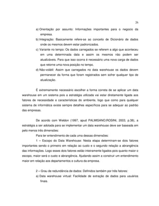 26
a) Orientação por assunto: Informações importantes para o negocio da
empresa.
b) Integração: Basicamente refere-se ao conceito de Dicionário de dados
onde os mesmos devem estar padronizados.
c) Variante no tempo: Os dados carregados se referem a algo que aconteceu
em uma determinada data e assim os mesmos não podem ser
atualizáveis. Para que isso ocorra é necessário uma nova carga de dados
que retorne uma nova posição no tempo.
d) Não-volátil: Assim que carregados no data warehouse os dados devem
permanecer da forma que foram registrados sem sofrer qualquer tipo de
atualização.
É extremamente necessário escolher a forma correta de se aplicar um data
warehouse em um sistema pois a estratégia utilizada vai estar diretamente ligada aos
fatores de necessidade e características do ambiente, logo que como para qualquer
sistema de informática existe sempre detalhes específicos para se adequar ao padrão
das empresas.
De acordo com Weldon (1997, apud PALMISANO;ROSINI, 2003, p.38), a
estratégia a ser adotada para se implementar um data warehouse deve ser baseada em
pelo menos três dimensões:
Para ter entendimento de cada uma dessas dimensões:
1 – Escopo do Data Warehouse: Nesta etapa determinam-se dois fatores
importantes sendo o primeiro em relação ao custo e o segundo relação a abrangência
das informações. Logo esses dois fatores estão inteiramente ligados pois quanto maior o
escopo, maior será o custo e abrangência. Ajudando assim a construir um entendimento
maior em relação aos departamentos e cultura da empresa.
2 – Grau de redundância de dados: Definidos também por três fatores:
a) Data warehouse virtual: Facilidade de extração de dados para usuários
finais.
 