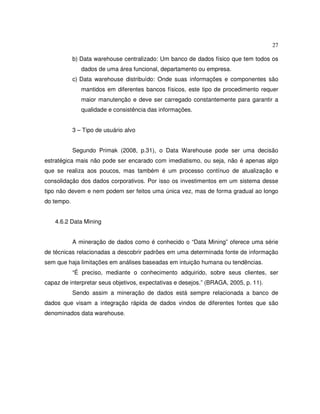 27
b) Data warehouse centralizado: Um banco de dados físico que tem todos os
dados de uma área funcional, departamento ou empresa.
c) Data warehouse distribuído: Onde suas informações e componentes são
mantidos em diferentes bancos físicos, este tipo de procedimento requer
maior manutenção e deve ser carregado constantemente para garantir a
qualidade e consistência das informações.
3 – Tipo de usuário alvo
Segundo Primak (2008, p.31), o Data Warehouse pode ser uma decisão
estratégica mais não pode ser encarado com imediatismo, ou seja, não é apenas algo
que se realiza aos poucos, mas também é um processo contínuo de atualização e
consolidação dos dados corporativos. Por isso os investimentos em um sistema desse
tipo não devem e nem podem ser feitos uma única vez, mas de forma gradual ao longo
do tempo.
4.6.2 Data Mining
A mineração de dados como é conhecido o “Data Mining” oferece uma série
de técnicas relacionadas a descobrir padrões em uma determinada fonte de informação
sem que haja limitações em análises baseadas em intuição humana ou tendências.
“É preciso, mediante o conhecimento adquirido, sobre seus clientes, ser
capaz de interpretar seus objetivos, expectativas e desejos.” (BRAGA, 2005, p. 11).
Sendo assim a mineração de dados está sempre relacionada a banco de
dados que visam a integração rápida de dados vindos de diferentes fontes que são
denominados data warehouse.
 