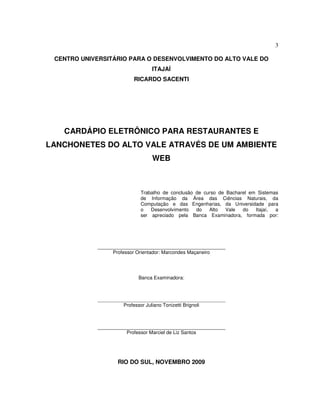 3
CENTRO UNIVERSITÁRIO PARA O DESENVOLVIMENTO DO ALTO VALE DO
ITAJAÍ
RICARDO SACENTI
CARDÁPIO ELETRÔNICO PARA RESTAURANTES E
LANCHONETES DO ALTO VALE ATRAVÉS DE UM AMBIENTE
WEB
Trabalho de conclusão de curso de Bacharel em Sistemas
de Informação da Área das Ciências Naturais, da
Computação e das Engenharias, da Universidade para
o Desenvolvimento do Alto Vale do Itajaí, a
ser apreciado pela Banca Examinadora, formada por:
Professor Orientador: Marcondes Maçaneiro
Banca Examinadora:
Professor Juliano Tonizetti Brignoli
Professor Marciel de Liz Santos
RIO DO SUL, NOVEMBRO 2009
 
