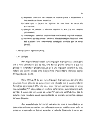 30
c) Regressão – Utilizada para cálculos de previsão já que o mapeamento é
feito através de valores numéricos;
d) Clusterização – Separar os registros em uma base de dados em
subconjuntos;
e) Detecção de desvios – Procurar registros no BD que não estejam
padronizados;
f) Sumarização – Identificar características comuns entre conjuntos de dados;
g) Descoberta por sequências – Extensão da descoberta por associação onde
são buscados itens considerando transações ocorridas por um longo
período.
4.7 Linguagem de hipertexto (PHP);
4.7.1 Definição
PHP (Hypertext Preprocessor) é uma linguagem de programação voltada para
web e muito utilizada nos dias de hoje, uma de suas grandes vantagens é que não
precisa ser compilada ou pré-compilada, já que é uma linguagem server-side ou seja,
roda no lado servidor e dessa forma o código-fonte é "escondido" e retornando apenas
HTML puro para o cliente.
Moraz (2005, p.14) diz que, é uma linguagem de programação para criar sites
dinâmicos. Esses sites são os que permitem uma interação com o usuário mediante
formulários, parâmetros de URL, links etc..., e que retornam páginas criadas em tempo
real. Aplicações PHP são geradas em excelente performance e automaticamente pelo
servidor. O usuário não tem acesso ao código PHP, somente ao HTML. Esse tipo de
detalhe é muito importante quando estamos lidando, por exemplo, com senhas e acesso
ao banco de dados.
Com a popularização da Internet, cada vez mais existe a necessidade de se
desenvolver sistemas complexos e com melhores recursos aos usuários, sendo assim os
ambientes programados na Internet aumentam a cada dia. Atualmente é comum ver
 