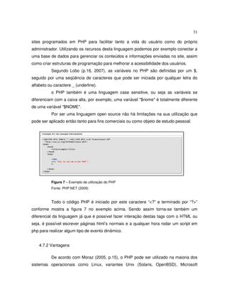 31
sites programados em PHP para facilitar tanto a vida do usuário como do próprio
administrador. Utilizando os recursos desta linguagem podemos por exemplo conectar a
uma base de dados para gerenciar os conteúdos e informações enviadas no site, assim
como criar estruturas de programação para melhorar a acessibilidade dos usuários.
Segundo Lobo (p.16, 2007), as variáveis no PHP são definidas por um $,
seguido por uma seqüência de caracteres que pode ser iniciada por qualquer letra do
alfabeto ou caractere _ (underline).
o PHP também é uma linguagem case sensitive, ou seja as variáveis se
diferenciam com a caixa alta, por exemplo, uma variável "$nome" é totalmente diferente
de uma variável "$NOME".
Por ser uma linguagem open source não há limitações na sua utilização que
pode ser aplicado então tanto para fins comerciais ou como objeto de estudo pessoal.
Figura 7 – Exemplo de utilização do PHP
Fonte: PHP.NET (2009)
Todo o código PHP é iniciado por este caractere “<?” e terminado por “?>”
conforme mostra a figura 7 no exemplo acima. Sendo assim torna-se também um
diferencial da linguagem já que é possível fazer interação destas tags com o HTML ou
seja, é possível escrever páginas html’s normais e a qualquer hora rodar um script em
php para realizar algum tipo de evento dinâmico.
4.7.2 Vantagens
De acordo com Moraz (2005, p.15), o PHP pode ser utilizado na maioria dos
sistemas operacionais como Linux, variantes Unix (Solaris, OpenBSD), Microsoft
 