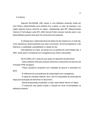 35
4.10 jQuery
Segundo SILVA(2008, p25), jQuery é uma biblioteca javascript criada por
John Resig e disponibilizada como software livre e aberto, ou seja, de emprego e uso
regido segundo licença conforme as regras estabelecidas pelo MIT (Massachussets
Institute of Technology) e pelo GPL (GNU General Public License), fazendo assim o uso
desta biblioteca gratuito tanto para fins comerciais como pessoais.
É utilizada para o desenvolvimento de efeitos de alto impacto em um web site,
muito utilizado por desenvolvedores que visam incrementar, de forma progressiva e não
obstrutiva, a usabilidade, acessibilidade e o design do site.
Esta biblioteca foi criada de acordo com os padrões de conformidade web, a
W3C, sendo assim é compatível com navegadores que utilizem este padrão.
SILVA (2008, p.27), ainda diz que, possui as seguintes características:
- Utiliza seletores CSS para localizar elementos componentes da estrutura de
marcação HTML da página;
- Possui arquitetura compatível com instalação de plug-ins e extensões em
geral;
- É indiferente às inconsistências de renderização entre navegadores;
- É capaz de interação implícita, isto é, não há necessidade de construção de
loops para localização de elementos no documento;
- Admite programação encadeada, ou seja, cada método retorna um objeto;
- É extensível, pois admite criação e inserção de novas funcionalidades na
biblioteca existente;
 