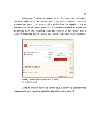 37
O sistema do Portal também gera um carrinho de compras com todos os itens
que foram selecionados pelo usuário, (sendo um carrinho diferente para cada
estabelecimento) para poder assim concluir o pedido. Para que tal pedido possa ser
efetuado existe uma área no site que fornece um formulário de cadastro de usuários afim
de identificar quem está requisitando os pedidos e também um item “Entrar” onde o
usuário já cadastrado, poderá visualizar seu histórico de pedidos e dados cadastrais.
Figura 9 – Modelo do carrinho de compras O Chefia
Fonte: Ochefia.com.br
Antes de adicionar os itens ao carrinho deve-se escolher o estabelecimento
de entrega e também especificar os detalhes do pedido como na figura 10.
 