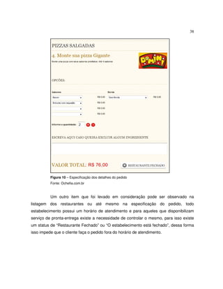 38
Figura 10 – Especificação dos detalhes do pedido
Fonte: Ochefia.com.br
Um outro item que foi levado em consideração pode ser observado na
listagem dos restaurantes ou até mesmo na especificação do pedido, todo
estabelecimento possui um horário de atendimento e para aqueles que disponibilizam
serviço de pronta-entrega existe a necessidade de controlar o mesmo, para isso existe
um status de “Restaurante Fechado” ou “O estabelecimento está fechado”, dessa forma
isso impede que o cliente faça o pedido fora do horário de atendimento.
 